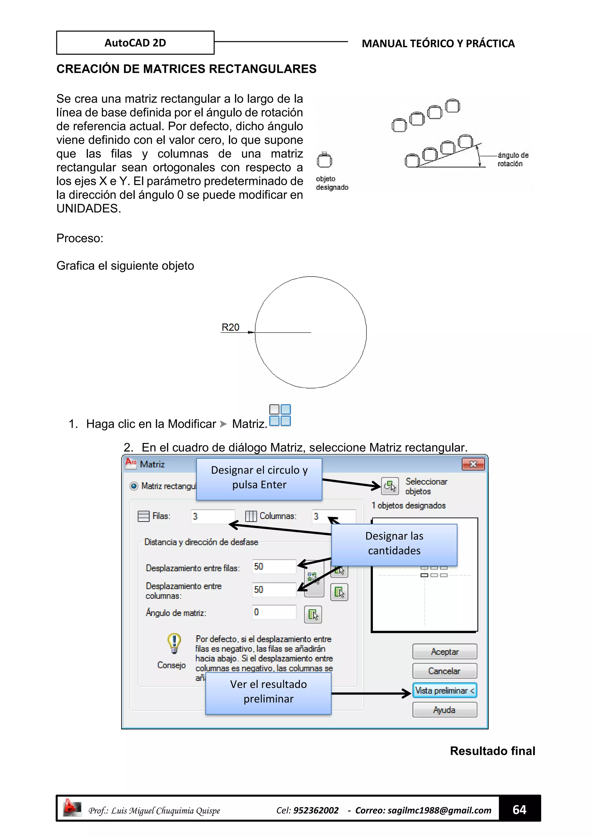 AutoCAD 2D MANUAL TEÓRICO Y PRÁCTICA
“ Prof.: Luis Miguel Chuquimia Quispe Cel: 952362002 - Correo: sagilmc1988@gmail.com 64
CREACIÓN DE MATRICES RECTANGULARES
Se crea una matriz rectangular a lo largo de la
línea de base definida por el ángulo de rotación
de referencia actual. Por defecto, dicho ángulo
viene definido con el valor cero, lo que supone
que las filas y columnas de una matriz
rectangular sean ortogonales con respecto a
los ejes X e Y. El parámetro predeterminado de
la dirección del ángulo 0 se puede modificar en
UNIDADES.
Proceso:
Grafica el siguiente objeto
1. Haga clic en la Modificar Matriz.
2. En el cuadro de diálogo Matriz, seleccione Matriz rectangular.
Resultado final
Designar las
cantidades
Designar el circulo y
pulsa Enter
Ver el resultado
preliminar
 