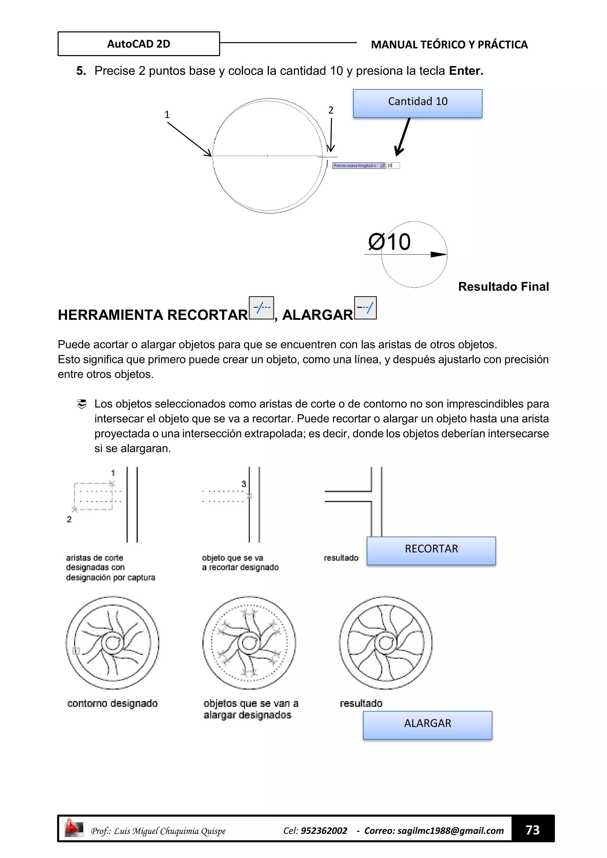 AutoCAD 2D MANUAL TEÓRICO Y PRÁCTICA
“ Prof.: Luis Miguel Chuquimia Quispe Cel: 952362002 - Correo: sagilmc1988@gmail.com 73
5. Precise 2 puntos base y coloca la cantidad 10 y presiona la tecla Enter.
Resultado Final
HERRAMIENTA RECORTAR , ALARGAR
Puede acortar o alargar objetos para que se encuentren con las aristas de otros objetos.
Esto significa que primero puede crear un objeto, como una línea, y después ajustarlo con precisión
entre otros objetos.
 Los objetos seleccionados como aristas de corte o de contorno no son imprescindibles para
intersecar el objeto que se va a recortar. Puede recortar o alargar un objeto hasta una arista
proyectada o una intersección extrapolada; es decir, donde los objetos deberían intersecarse
si se alargaran.
1
Cantidad 10
2
RECORTAR
ALARGAR
 