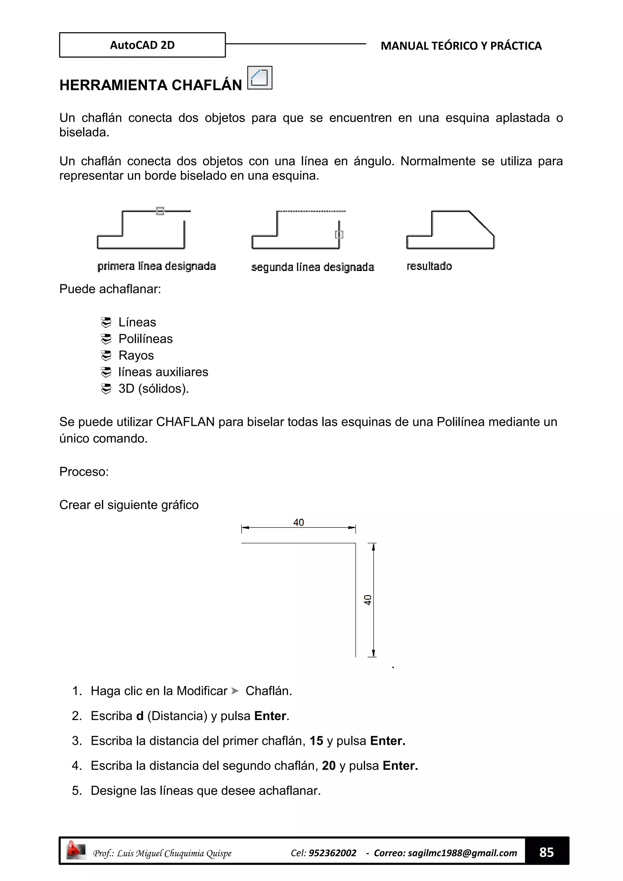 AutoCAD 2D MANUAL TEÓRICO Y PRÁCTICA
“ Prof.: Luis Miguel Chuquimia Quispe Cel: 952362002 - Correo: sagilmc1988@gmail.com 85
HERRAMIENTA CHAFLÁN
Un chaflán conecta dos objetos para que se encuentren en una esquina aplastada o
biselada.
Un chaflán conecta dos objetos con una línea en ángulo. Normalmente se utiliza para
representar un borde biselado en una esquina.
Puede achaflanar:
 Líneas
 Polilíneas
 Rayos
 líneas auxiliares
 3D (sólidos).
Se puede utilizar CHAFLAN para biselar todas las esquinas de una Polilínea mediante un
único comando.
Proceso:
Crear el siguiente gráfico
.
1. Haga clic en la Modificar Chaflán.
2. Escriba d (Distancia) y pulsa Enter.
3. Escriba la distancia del primer chaflán, 15 y pulsa Enter.
4. Escriba la distancia del segundo chaflán, 20 y pulsa Enter.
5. Designe las líneas que desee achaflanar.
 