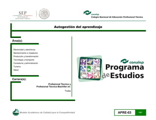 Modelo Académico de Calidad para la Competitividad APRE-03 1/27
Autogestión del aprendizaje
Área(s):
Electricidad y electrónica
Mantenimiento e instalación
Producción y transformación
Tecnología y transporte
Contaduría y administración
Turismo
Salud
Carrera(s):
Profesional Técnico y
Profesional Técnico-Bachiller en:
Todas
 