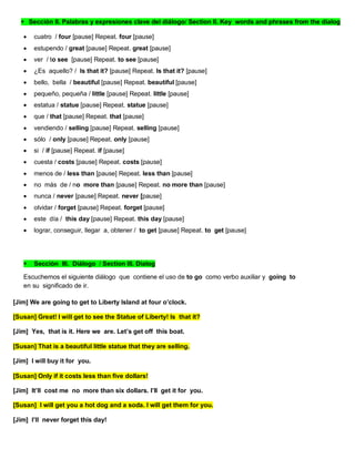 Sección II. Palabras y expresiones clave del diálogo/ Section II. Key words and phrases from the dialog
 cuatro / four [pause] Repeat. four [pause]
 estupendo / great [pause] Repeat. great [pause]
 ver / to see [pause] Repeat. to see [pause]
 ¿Es aquello? / Is that it? [pause] Repeat. Is that it? [pause]
 bello, bella / beautiful [pause] Repeat. beautiful [pause]
 pequeño, pequeña / little [pause] Repeat. little [pause]
 estatua / statue [pause] Repeat. statue [pause]
 que / that [pause] Repeat. that [pause]
 vendiendo / selling [pause] Repeat. selling [pause]
 sólo / only [pause] Repeat. only [pause]
 si / if [pause] Repeat. if [pause]
 cuesta / costs [pause] Repeat. costs [pause]
 menos de / less than [pause] Repeat. less than [pause]
 no más de / no more than [pause] Repeat. no more than [pause]
 nunca / never [pause] Repeat. never [pause]
 olvidar / forget [pause] Repeat. forget [pause]
 este día / this day [pause] Repeat. this day [pause]
 lograr, conseguir, llegar a, obtener / to get [pause] Repeat. to get [pause]
 Sección III. Diálogo / Section III. Dialog
Escuchemos el siguiente diálogo que contiene el uso de to go como verbo auxiliar y going to
en su significado de ir.
[Jim] We are going to get to Liberty Island at four o’clock.
[Susan] Great! I will get to see the Statue of Liberty! Is that it?
[Jim] Yes, that is it. Here we are. Let’s get off this boat.
[Susan] That is a beautiful little statue that they are selling.
[Jim] I will buy it for you.
[Susan] Only if it costs less than five dollars!
[Jim] It’ll cost me no more than six dollars. I’ll get it for you.
[Susan] I will get you a hot dog and a soda. I will get them for you.
[Jim] I’ll never forget this day!
 