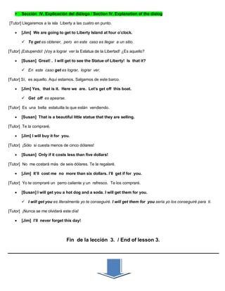  Sección IV. Explicación del diálogo / Section IV. Explanation of the dialog
[Tutor] Llegaremos a la isla Liberty a las cuatro en punto.
 [Jim] We are going to get to Liberty Island at four o’clock.
 To get es obtener, pero en este caso es llegar a un sitio.
[Tutor] ¡Estupendo! ¡Voy a lograr ver la Estatua de la Libertad! ¿Es aquello?
 [Susan] Great! . I will get to see the Statue of Liberty! Is that it?
 En este caso get es lograr, lograr ver.
[Tutor] Sí, es aquello. Aquí estamos. Salgamos de este barco.
 [Jim] Yes, that is it. Here we are. Let’s get off this boat.
 Get off es apearse.
[Tutor] Es una bella estatuilla la que están vendiendo.
 [Susan] That is a beautiful little statue that they are selling.
[Tutor] Te la compraré.
 [Jim] I will buy it for you.
[Tutor] ¡Sólo si cuesta menos de cinco dólares!
 [Susan] Only if it costs less than five dollars!
[Tutor] No me costará más de seis dólares. Te la regalaré.
 [Jim] It’ll cost me no more than six dollars. I’ll get if for you.
[Tutor] Yo te compraré un perro caliente y un refresco. Te los compraré.
 [Susan] I will get you a hot dog and a soda. I will get them for you.
 I will get you es literalmente yo te conseguiré. I will get them for you sería yo los conseguiré para ti.
[Tutor] ¡Nunca se me olvidará este día!
 [Jim] I’ll never forget this day!
Fin de la lección 3. / End of lesson 3.
 