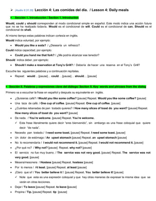  (Audio 0:31:35) Lección 4: Las comidas del día. / Lesson 4: Daily meals
 Sección 1. Introducción / Section 1. Introduction
Would, could y should corresponden al modo condicional simple en español. Este modo indica una acción futura
que no se ha realizado todavía. Would es el condicional de will. Could es el condicional de can, Should es el
condicional de shall.
Al mismo tiempo estas palabras indican cortesía en inglés.
Would indica voluntad, por ejemplo:
 Would you like a soda? / ¿Desearía un refresco?
Could indica capacidad, por ejemplo:
 Could you hand me that fork? / ¿Me podría alcanzar ese tenedor?
Should indica deber, por ejemplo:
 Should I make a reservation at Tony’s Grill? / Debería de hacer una reserva en el Tony’s Grill?
Escuche las siguientes palabras y a continuación repítalas.
 Repeat: would …[pause]… could …[pause]… should… [pause]
Sección II. Palabras y expresiones clave del diálogo/ Section II. Key words and phrases from the dialog
Primero va a escuchar la frase en español y después su equivalente en inglés.
 ¿Quisieras café? / Would you like some coffee? [pause] Repeat. Would you like some coffee? [pause]
 Una taza de café. / One cup of coffee. [pause] Repeat. One cup of coffee. [pause]
 ¿Cuántas rebanadas de pan tostado quieres? / How many slices of toast do you want? [pause] Repeat.
How many slices of toast do you want? [pause]
 De nada. / You’re welcome. [pause] Repeat. You’re welcome.
 Esta frase literalmente quiere decir “eres bienvenido”, sin embargo es una frase coloquial que quiere
decir “de nada”.
 Necesito pan tostado./ I need some toast. [pause] Repeat. I need some toast. [pause]
 Un dolor de estómago / An upset stomach [pause] Repeat. an upset stomach [pause]
 No lo recomendaría / I would not recommend it. [pause] Repeat. I would not recommend it. [pause]
 ¿Por qué no? / Why not? [pause] Repeat. why not? [pause]
 El servicio no fue muy bueno. / The service was not very good. [pause] Repeat. The service was not
very good. [pause]
 Mesera/mesonera / Hostess [pause] Repeat. hostess [pause]
 Por lo menos / At least. [pause] Repeat. at least [pause]
 ¡Claro que sí! / You better believe it ! [pause] Repeat. You better believe it! [pause]
 Note que esta es una expresión coloquial y que hay otras maneras de expresar la misma idea que se
verán en otras lecciones.
 Dejar / To leave [pause] Repeat. to leave [pause]
 Propina / Tip. [pause] Repeat. tip [pause]
 