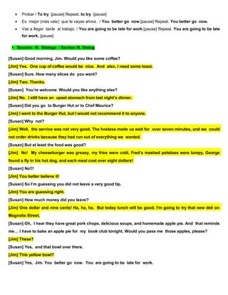  Probar / To try [pause] Repeat. to try [pause]
 Es mejor (más vale) que te vayas ahora. / You better go now [pause] Repeat. You better go now.
 Vas a llegar tarde al trabajo. / You are going to be late for work.[pause] Repeat. You are going to be late
for work. [pause]
Sección III. Diálogo / Section III. Dialog
[Susan] Good morning, Jim. Would you like some coffee?
[Jim] Yes. One cup of coffee would be nice. And also, I need some toast.
[Susan] Sure. How many slices do you want?
[Jim] Two. Thanks.
[Susan] You’re welcome. Would you like anything else?
[Jim] No. I still have an upset stomach from last night’s dinner.
[Susan] Did you go to Burger Hut or to Chef Maurice?
[Jim] I went to the Burger Hut, but I would not recommend it to anyone.
[Susan] Why not?
[Jim] Well, the service was not very good. The hostess made us wait for over seven minutes, and we could
not order drinks because they had run out of everything we wanted.
[Susan] But at least the food was good?
[Jim] No! My cheeseburger was greasy, my fries were cold, Fred’s mashed potatoes were lumpy, George
found a fly in his hot dog, and each meal cost over eight dollars!
[Susan] No!!!
[Jim] You better believe it!
[Susan] So I’m guessing you did not leave a very good tip.
[Jim] You are guessing right.
[Susan] How much money did you leave?
[Jim] One dollar and nine cents! Ha, ha, ha. But today lunch will be good. I’m going to try that new deli on
Magnolia Street.
[Susan] Oh, I hear they have great pork chops, delicious soups, and homemade apple pie. And that reminds
me… I have to bake an apple pie for my book club tonight. Would you pass me those apples, please?
[Jim] These?
[Susan] Yes, and that bowl over there.
[Jim] This yellow bowl?
[Susan] Yes, Jim. You better go now. You are going to be late for work.
 