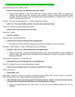  Sección IV. Explicación del diálogo / Section IV. Explanation of the dialog
[Tutor] Buenos días, Jim. ¿Quieres café?
 [Susan] Good morning, Jim. Would you like some coffee?
 Would siempre aparece al lado de un verbo en la forma infinitiva. “Some coffee” no especifica la
cantidad, sino indica “un poco de”. Aprender a decir necesito, I need es lo primero que tiene que saber
en inglés, tal como los bebés, nos comunicamos para resolver problemas y conseguir cosas. I want, yo
quiero es otra frase muy socorrida.
[Tutor] Sí, una taza de café estaría bien. Y también necesito pan tostado.
 [Jim] Yes. One cup of coffee would be nice. And also, I need some toast.
[Tutor] Por supuesto. ¿Cuántas rebanadas quieres?
 [Susan] Sure. How many slices do you want?
[Tutor] Dos. Gracias.
 [Jim] Two. Thanks.
[Tutor] De nada. ¿Quisieras algo más?
 [Susan] You’re welcome. Would you like anything else?
 Recuerde que esta es una frase coloquial que quiere decir de nada y no “eres bienvenido”.
[Tutor] No. Todavía tengo un dolor de estómago de la cena de anoche.
 [Jim] No, I still have an upset stomach from last night’s dinner.
 Note que la partícula ’s al final de night indica posesivo. Aquí “la cena de anoche” se dice invirtiendo el
orden en inglés: “last night’s dinner.” El posesivo que usa apóstrofo ’s también se explicará en detalle en
lecciones posteriores.
[Tutor] ¿Fuiste a Burger Hut o a Chef Maurice?
 [Susan] Did you go to the Burger Hut or to Chef Maurice?
[Tutor] Fui a Burger Hut, pero no se lo recomendaría a nadie,
 [Jim] I went to the Burger Hut, but I would not recommend it to anyone.
[Tutor] ¿Por qué no?
 [Susan] Why not?
[Tutor] Bien, el servicio no estuvo muy bueno. La mesera nos hizo esperar más de siete minutos, y no pudimos
pedir bebidas porque se les habían acabado todas las que queríamos.
 [Jim] Well, the service was not very good. The hostess made us wait for over seven minutes, and we
could not order drinks because they had run out of everything we wanted.
 Made es el pasado irregular de to make, hacer. To have run out es el pretérito perfecto de to run out,
acabarse
 