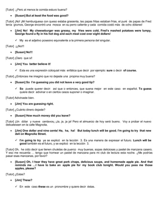 [Tutor] ¿Pero al menos la comida estuvo buena?
 [Susan] But at least the food was good?
[Tutor] ¡No! ¡Mi hamburguesa con queso estaba grasienta, las papas fritas estaban frías, el puré de papas de Fred
tenía grumos, George encontró una mosca en su perro caliente y cada comida costó más de ocho dólares!
 [Jim] No! My cheeseburger was greasy, my fries were cold, Fred’s mashed potatoes were lumpy,
George found a fly in his hot dog and each meal cost over eight dollars!
 My es el adjetivo posesivo equivalente a la primera persona del singular.
[Tutor] ¡¡¡No!!!
 [Susan] No!!!
[Tutor] ¡Claro que sí!
 [Jim] You better believe it!
 Esta es una expresión coloquial más enfática que decir por ejemplo: sure o decir of course.
[Tutor] ¿Entonces me imagino que no dejaste una propina muy buena?
 [Susan] So I’m guessing you did not leave a very good tip?
 So puede querer decir: así que o entonces, que suena mejor en este caso en español. To guess
quiere decir adivinar o en ciertos casos suponer o imaginar.
[Tutor] Adivinaste bien.
 [Jim] You are guessing right.
[Tutor] ¿Cuánto dinero dejaste?
 [Susan] How much money did you leave?
[Tutor] ¡Un dólar y nueve centavos¡ ¡Ja, ja, ja ja! Pero el almuerzo de hoy será bueno. Voy a probar el nuevo
delicatessen en la calle Magnolia.
 [Jim] One dollar and nine cents! Ha, ha, ha! But today lunch will be good. I’m going to try that new
deli on Magnolia Street.
 I’m going to try ya se explicó en la lección 3. Es una manera de expresar el futuro. Lunch will be
good también es el futuro, y se explicó en la lección 3.
[Tutor] Oh, he oído decir que tienen chuletas de puerco muy buenas, sopas deliciosas y pastel de manzana casero.
Y eso me recuerda … tengo que hornear un pastel de manzana para mi club de lectura esta noche. ¿Me podrías
pasar esas manzanas, por favor?
 [Susan] Oh, I hear they have great pork chops, delicious soups, and homemade apple pie. And that
reminds me …I have to bake an apple pie for my book club tonight. Would you pass me those
apples, please?
[Tutor] ¿Estas?
 [Jim] These?
 En este caso these es un pronombre y quiere decir éstas.
 