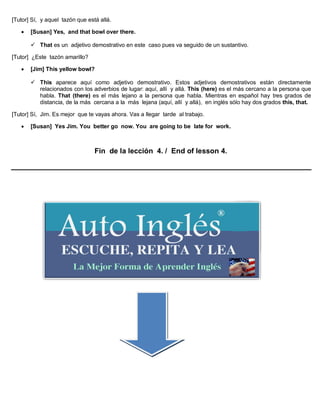 [Tutor] Sí, y aquel tazón que está allá.
 [Susan] Yes, and that bowl over there.
 That es un adjetivo demostrativo en este caso pues va seguido de un sustantivo.
[Tutor] ¿Este tazón amarillo?
 [Jim] This yellow bowl?
 This aparece aquí como adjetivo demostrativo. Estos adjetivos demostrativos están directamente
relacionados con los adverbios de lugar: aquí, allí y allá. This (here) es el más cercano a la persona que
habla. That (there) es el más lejano a la persona que habla. Mientras en español hay tres grados de
distancia, de la más cercana a la más lejana (aquí, allí y allá), en inglés sólo hay dos grados this, that.
[Tutor] Sí, Jim. Es mejor que te vayas ahora. Vas a llegar tarde al trabajo.
 [Susan] Yes Jim. You better go now. You are going to be late for work.
Fin de la lección 4. / End of lesson 4.
 