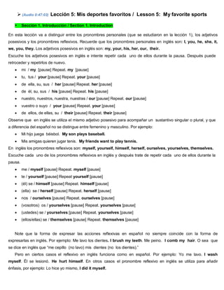  (Audio 0:47:03) Lección 5: Mis deportes favoritos / Lesson 5: My favorite sports
 Sección 1. Introducción / Section 1. Introduction
En esta lección va a distinguir entre los pronombres personales (que se estudiaron en la lección 1), los adjetivos
posesivos y los pronombres reflexivos. Recuerde que los pronombres personales en inglés son: I, you, he, she, it,
we, you, they. Los adjetivos posesivos en inglés son: my, your, his, her, our, their.
Escuche los adjetivos posesivos en inglés e intente repetir cada uno de ellos durante la pausa. Después puede
retroceder y repetirlos de nuevo.
 mi / my [pause] Repeat. my [pause]
 tu, tus / your [pause] Repeat. your [pause]
 de ella, su, sus / her [pause] Repeat. her [pause]
 de él, su, sus / his [pause] Repeat. his [pause]
 nuestro, nuestros, nuestra, nuestras / our [pause] Repeat. our [pause]
 vuestro o suyo / your [pause] Repeat. your [pause]
 de ellos, de ellas, su / their [pause] Repeat. their [pause]
Observe que en inglés se utiliza el mismo adjetivo posesivo para acompañar un sustantivo singular o plural, y que
a diferencia del español no se distingue entre femenino y masculino. Por ejemplo:
 Mi hijo juega béisbol. My son plays baseball.
 Mis amigas quieren jugar tenis. My friends want to play tennis.
En inglés los pronombres reflexivos son: myself, yourself, himself, herself, ourselves, yourselves, themselves.
Escuche cada uno de los pronombres reflexivos en inglés y después trate de repetir cada uno de ellos durante la
pausa.
 me / myself [pause] Repeat. myself [pause]
 te / yourself [pause] Repeat yourself [pause]
 (él) se / himself [pause] Repeat. himself [pause]
 (ella) se / herself [pause] Repeat. herself [pause]
 nos / ourselves [pause] Repeat. ourselves [pause]
 (vosotros) os / yourselves [pause] Repeat. yourselves [pause]
 (ustedes) se / yourselves [pause] Repeat. yourselves [pause]
 (ellos/ellas) se / themselves [pause] Repeat. themselves [pause]
Note que la forma de expresar las acciones reflexivas en español no siempre coincide con la forma de
expresarlas en inglés. Por ejemplo: Me lavo los dientes. I brush my teeth. Me peino. I comb my hair. O sea que
se dice en inglés que “me cepillo (no lavo) mis dientes (no los dientes).”
Pero en ciertos casos el reflexivo en inglés funciona como en español. Por ejemplo: Yo me lavo. I wash
myself. Él se lesionó. He hurt himself. En otros casos el pronombre reflexivo en inglés se utiliza para añadir
énfasis, por ejemplo: Lo hice yo mismo, I did it myself.
 