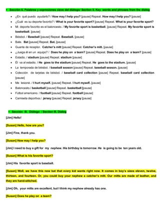 Sección II. Palabras y expresiones clave del diálogo/ Section II. Key words and phrases from the dialog
 ¿En qué puedo ayudarlo? / How may I help you? [pause] Repeat. How may I help you? [pause]
 ¿Cuál es su deporte favorito? / What is your favorite sport? [pause] Repeat. What is your favorite sport?
 Mi deporte favorito es el baloncesto. / My favorite sport is basketball. [pause] Repeat. My favorite sport is
basketball. [pause]
 Béisbol. / Baseball [pause] Repeat. Baseball. [pause]
 Bate. Bat [pause] Repeat. Bat. [pause]
 Guante de receptor. Catcher’s mitt [pause] Repeat. Catcher’s mitt. [pause]
 ¿Juega él en un equipo? / Does he play on a team? [pause] Repeat. Does he play on a team? [pause]
 Estadio. / stadium [pause] Repeat. stadium [pause]
 Él va al estadio. / He goes to the stadium [pause] Repeat. He goes to the stadium. [pause]
 La temporada de béisbol. / baseball season [pause] Repeat. baseball season. [pause]
 Colección de tarjetas de béisbol. / baseball card collection [pause] Repeat. baseball card collection
[pause]
 Me lesioné. / I hurt myself. [pause] Repeat. I hurt myself. [pause]
 Baloncesto./ basketball [pause] Repeat. basketball [pause]
 Fútbol americano. / football [pause] Repeat. football [pause]
 Camiseta deportiva./ jersey [pause] Repeat. jersey [pause]
Sección III. Diálogo / Section III. Dialog
[Jim] Hello!
[Susan] Hello, how are you?
[Jim] Fine, thank you.
[Susan] How may I help you?
[Jim] I need to buy a gift for my nephew. His birthday is tomorrow. He is going to be ten years old.
[Susan] What is his favorite sport?
[Jim] His favorite sport is baseball.
[Susan] Well, we have this new bat that every kid wants right now. It comes in boy’s sizes eleven, twelve,
thirteen, and fourteen. Or, you could buy your nephew a catcher’s mitt. Our mitts are made of leather, and
they are hand-stitched.
[Jim] Oh, your mitts are excellent, but I think my nephew already has one.
[Susan] Does he play on a team?
 