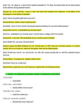 [Jim] Yes. He plays on a team and he watches baseball on TV. Also, his parents take him to watch games
at the stadium during baseball season.
[Susan] So, he is a real fan! I have an idea. How about this baseball card collection?. It has fifteen of the
best players in the history of baseball.
[Jim] That is the perfect gift! How much is it?
[Susan] Sixteen dollars. Great! Anything else?
[Jim] Well, since I’m here I think I should get myself something. Do you have Celtic jerseys?
[Susan] We sure do. Is basketball your favorite sport?
[Jim] Yes, basketball is my favorite sport. I used to play in college until I hurt myself.
[Susan] Oh, is too bad. I like basketball, but my favorite sport is football.
[Jim] Really? Do you have a favorite team?
[Susan] I guess the Miami Dolphins are my favorite team, in 1972 they won seventeen games in a perfect
season, but in our house we watch all the games. Here are the Celtic jerseys.
[Jim] I’ll take two, one for me and one for my wife. Her jersey is pretty old, so she’ll be pleased to get a
new one.
[Susan] Okay. It’s going to be eighteen dollars each.
[Jim] Here I have my credit card.
[Susan] Have a good day Jim, and I hope your nephew likes his birthday present.
 Sección IV. Explicación del diálogo / Section IV. Explanation of the dialog
[Tutor] ¡Hola!
 [Jim] Hello!
[Tutor] Hola, ¿cómo estás?
 [Susan] Hello, how are you?
[Tutor] Muy bien, gracias.
 [Jim] Fine, thank you.
[Tutor] ¿En qué puedo ayudarte?
 [Susan] How may I help you?
 