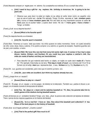 [Tutor] Necesito comprar un regalo para mi sobrino. Su cumpleaños es mañana. Él va a cumplir diez años.
 [Jim] I need to buy a gift for my nephew. His birthday is tomorrow. He is going to be ten
years old.
 Observe que para decir la edad en inglés no se utiliza el verbo tener como en español, sino
que se usa el verbo ser – to be. Por ejemplo: Tengo 19 años equivale a I am nineteen years
old y nunca a I have nineteen years old. Por otro lado es muy importante conocer el verbo to
have pues es el auxiliar haber y quiere decir tener. He ido = I have gone. I have a ticket =
Tengo un boleto.
[Tutor] ¿Cuál es su deporte favorito?
 [Susan] What is his favorite sport?
[Tutor] Su deporte favorito es el béisbol.
 [Jim] His favorite sport is baseball.
[Tutor] Bien. Tenemos un nuevo bate que todos los niños quieren en estos momentos. Viene en cuatro tamaños
de niño: once, doce, trece y catorce. O le podría comprar a su sobrino un guante de receptor. Nuestros guantes son
de piel y son cosidos a mano.
 [Susan] Well. We have this new bat that every kid wants right now. It comes in four boy’s sizes
eleven, twelve, thirteen, and fourteen. Or you could buy your nephew a catcher’s mitt. Our
mitts are made of leather and they are hand-stitched.
 Para describir de qué material está hecho un objeto, en inglés se suele decir made of o “hecho
de.” Por ejemplo: Esta bolsa es de lana. This bag is made of wool. Los números del 13 al 19 se
forman con el sufijo –teen que representa diez, o sea, thirteen es 3 y 10 y fourteen es 4 y 10.
[Tutor] Oh, sus guantes son excelentes, pero creo que mi sobrino ya tiene uno.
 [Jim] Oh, your mitts are excellent, but I think my nephew already has one.
[Tutor] ¿Juega él en un equipo?
 [Susan] Does he play on a team?
[Tutor] Sí. Él juega en un equipo y ve los juegos de béisbol en la televisión. También sus padres lo llevan a ver
juegos en el estadio durante la temporada de béisbol.
 [Jim] Yes. He plays on a team and he watches baseball on TV. Also, his parents take him to
watch games at the stadium during baseball season.
[Tutor] ¡Entonces es un verdadero fanático! Tengo una idea. ¿Qué te parece esta colección de tarjetas de béisbol.
Tiene quince de los mejores jugadores en la historia del béisbol.
 [Susan] So, he is a real fan! I have an idea. How about this baseball card collection?. It has
fifteen of the best players in the history of baseball.
[Tutor] ¡Ese es el regalo perfecto! ¿Cuánto cuesta?
 [Jim] That is the perfect gift! How much is it?
 
