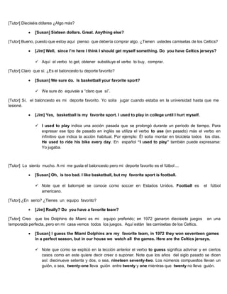 [Tutor] Dieciséis dólares ¿Algo más?
 [Susan] Sixteen dollars. Great. Anything else?
[Tutor] Bueno, puesto que estoy aquí pienso que debería comprar algo. ¿Tienen ustedes camisetas de los Celtics?
 [Jim] Well, since I’m here I think I should get myself something. Do you have Celtics jerseys?
 Aquí el verbo to get, obtener substituye el verbo to buy, comprar.
[Tutor] Claro que sí. ¿Es el baloncesto tu deporte favorito?
 [Susan] We sure do. Is basketball your favorite sport?
 We sure do equivale a “claro que sí”.
[Tutor] Sí, el baloncesto es mi deporte favorito. Yo solía jugar cuando estaba en la universidad hasta que me
lesioné.
 [Jim] Yes, basketball is my favorite sport. I used to play in college until I hurt myself.
 I used to play indica una acción pasada que se prolongó durante un período de tiempo. Para
expresar ese tipo de pasado en inglés se utiliza el verbo to use (en pasado) más el verbo en
infinitivo que indica la acción habitual. Por ejemplo: Él solía montar en bicicleta todos los días.
He used to ride his bike every day. En español “I used to play” también puede expresarse:
Yo jugaba.
[Tutor] Lo siento mucho. A mi me gusta el baloncesto pero mi deporte favorito es el fútbol ...
 [Susan] Oh, is too bad. I like basketball, but my favorite sport is football.
 Note que el balompié se conoce como soccer en Estados Unidos. Football es el fútbol
americano.
[Tutor] ¿En serio? ¿Tienes un equipo favorito?
 [Jim] Really? Do you have a favorite team?
[Tutor] Creo que los Dolphins de Miami es mi equipo preferido; en 1972 ganaron diecisiete juegos en una
temporada perfecta, pero en mi casa vemos todos los juegos. Aquí están las camisetas de los Celtics.
 [Susan] I guess the Miami Dolphins are my favorite team, in 1972 they won seventeen games
in a perfect season, but in our house we watch all the games. Here are the Celtics jerseys.
 Note que como se explicó en la lección anterior el verbo to guess significa adivinar y en ciertos
casos como en este quiere decir creer o suponer. Note que los años del siglo pasado se dicen
así: diecinueve setenta y dos, o sea, nineteen seventy-two. Los números compuestos llevan un
guión, o sea, twenty-one lleva guión entre twenty y one mientras que twenty no lleva guión.
 