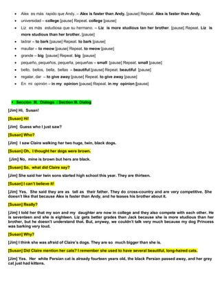  Alex es más rapido que Andy. – Alex is faster than Andy. [pause] Repeat. Alex is faster than Andy.
 universidad – college [pause] Repeat. college [pause]
 Liz es más estudiosa que su hermano. – Liz is more studious tan her brother. [pause] Repeat. Liz is
more studious than her brother. [pause]
 ladrar – to bark [pause] Repeat. to bark [pause]
 maullar – to meow [pause] Repeat. to meow [pause]
 grande – big [pause] Repeat. big [pause]
 pequeño, pequeños, pequeña, pequeñas – small [pause] Repeat. small [pause]
 bello, bellos, bella, bellas – beautiful [pause] Repeat. beautiful [pause]
 regalar, dar – to give away [pause] Repeat. to give away [pause]
 En mi opinión – in my opinion [pause] Repeat. in my opinion [pause]
Sección III. Diálogo / Section III. Dialog
[Jim] Hi, Susan!
[Susan] Hi!
[Jim] Guess who I just saw?
[Susan] Who?
[Jim] I saw Claire walking her two huge, twin, black dogs.
[Susan] Oh, I thought her dogs were brown.
[Jim] No, mine is brown but hers are black.
[Susan] So, what did Claire say?
[Jim] She said her twin sons started high school this year. They are thirteen.
[Susan] I can’t believe it!
[Jim] Yes. She said they are as tall as their father. They do cross-country and are very competitive. She
doesn’t like that because Alex is faster than Andy, and he teases his brother about it.
[Susan] Really?
[Jim] I told her that my son and my daughter are now in college and they also compete with each other. He
is seventeen and she is eighteen. Liz gets better grades than Jack because she is more studious than her
brother, but he doesn’t understand that. But, anyway, we couldn’t talk very much because my dog Princess
was barking very loud.
[Susan] Why?
[Jim] I think she was afraid of Claire’s dogs. They are so much bigger than she is.
[Susan] Did Claire mention her cats? I remember she used to have several beautiful, long-haired cats.
[Jim] Yes. Her white Persian cat is already fourteen years old, the black Persian passed away, and her grey
cat just had kittens.
 