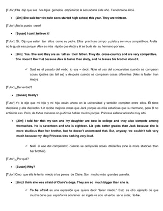 [Tutor] Ella dijo que sus dos hijos gemelos empezaron la secundaria este año. Tienen trece años.
 [Jim] She said her two twin sons started high school this year. They are thirteen.
[Tutor] ¡No lo puedo creer!
 [Susan] I can’t believe it!
[Tutor] Sí. Dijo que están tan altos como su padre. Ellos practican campo y pista y son muy competitivos. A ella
no le gusta eso porque Alex es más rápido que Andy y él se burla de su hermano por eso.
 [Jim] Yes. She said they are as tall as their father. They do cross-country and are very competitive.
She doesn’t like that because Alex is faster than Andy, and he teases his brother about it.
 Said es el pasado del verbo to say – decir. Note el uso del comparativo cuando se comparan
cosas iguales (as tall as) y después cuando se comparan cosas diferentes (Alex is faster than
Andy).
[Tutor] ¿De verdad?
 [Susan] Really?
[Tutor] Yo le dije que mi hijo y mi hija están ahora en la universidad y también compiten entre ellos. Él tiene
diecisiete y ella dieciocho. Liz recibe mejores notas que Jack porque es más estudiosa que su hermano, pero él no
entiende eso. Pero, de todas maneras no pudimos hablar mucho porque Princess estaba ladrando muy alto.
 [Jim] I told her that my son and my daughter are now in college and they also compete among
themselves. He is seventeen and she is eighteen. Liz gets better grades than Jack because she is
more studious than her brother, but he doesn’t understand that. But, anyway, we couldn’t talk very
much because my dog Princess was barking very loud.
 Note el uso del comparativo cuando se comparan cosas diferentes (she is more studious than
her brother).
[Tutor] ¿Por qué?
 [Susan] Why?
[Tutor] Creo que ella le tenía miedo a los perros de Claire. Son mucho más grandes que ella.
 [Jim] I think she was afraid of Claire’s dogs. They are so much bigger than she is.
 To be afraid es una expresión que quiere decir “tener miedo.” Esto es otro ejemplo de que
mucho de lo que español va con tener en inglés va con el verbo ser o estar, to be.
 