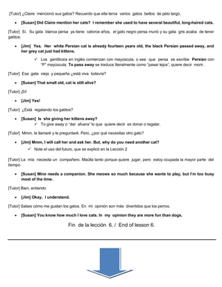 [Tutor] ¿Claire mencionó sus gatos? Recuerdo que ella tenía varios gatos bellos de pelo largo.
 [Susan] Did Claire mention her cats? I remember she used to have several beautiful, long-haired cats.
[Tutor] Sí. Su gata blanca persa ya tiene catorce años, el gato negro persa murió y su gata gris acaba de tener
gatitos.
 [Jim] Yes. Her white Persian cat is already fourteen years old, the black Persian passed away, and
her grey cat just had kittens.
 Los gentilicios en inglés comienzan con mayúscula, o sea que persa se escribe Persian con
“P” mayúscula. To pass away se traduce literalmente como “pasar lejos”, quiere decir morir.
[Tutor] Esa gata vieja y pequeña ¿está viva todavía?
 [Susan] That small old, cat is still alive?
[Tutor] ¡Sí!
 [Jim] Yes!
[Tutor] ¿Está regalando los gatitos?
 [Susan] Is she giving her kittens away?
 To give away o “dar afuera” lo que quiere decir es donar o regalar.
[Tutor] Mmm, la llamaré y le preguntaré. Pero, ¿por qué necesitas otro gato?
 [Jim] Mmm, I will call her and ask her. But, why do you need another cat?
 Note el uso del futuro, que se explicó en la Lección 2
[Tutor] La mía necesita un compañero. Maúlla tanto porque quiere jugar, pero estoy ocupada la mayor parte del
tiempo.
 [Susan] Mine needs a companion. She meows so much because she wants to play, but I’m too busy
most of the time.
[Tutor] Bien, entiendo
 [Jim] Okay, I understand.
[Tutor] Sabes cómo me gustan los gatos. En mi opinión son más divertidos que los perros.
 [Susan] You know how much I love cats. In my opinion they are more fun than dogs.
Fin de la lección 6. / End of lesson 6.
 