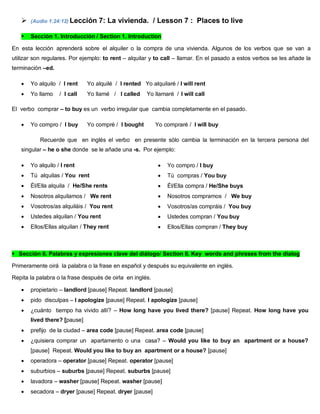  (Audio 1:24:12) Lección 7: La vivienda. / Lesson 7 : Places to live
 Sección 1. Introducción / Section 1. Introduction
En esta lección aprenderá sobre el alquiler o la compra de una vivienda. Algunos de los verbos que se van a
utilizar son regulares. Por ejemplo: to rent – alquilar y to call – llamar. En el pasado a estos verbos se les añade la
terminación –ed.
 Yo alquilo / I rent Yo alquilé / I rented Yo alquilaré / I will rent
 Yo llamo / I call Yo llamé / I called Yo llamaré / I will call
El verbo comprar – to buy es un verbo irregular que cambia completamente en el pasado.
 Yo compro / I buy Yo compré / I bought Yo compraré / I will buy
Recuerde que en inglés el verbo en presente sólo cambia la terminación en la tercera persona del
singular – he o she donde se le añade una -s. Por ejemplo:
 Yo alquilo / I rent
 Tú alquilas / You rent
 Él/Ella alquila / He/She rents
 Nosotros alquilamos / We rent
 Vosotros/as alquiláis / You rent
 Ustedes alquilan / You rent
 Ellos/Ellas alquilan / They rent
 Yo compro / I buy
 Tú compras / You buy
 Él/Ella compra / He/She buys
 Nosotros compramos / We buy
 Vosotros/as compráis / You buy
 Ustedes compran / You buy
 Ellos/Ellas compran / They buy
Sección II. Palabras y expresiones clave del diálogo/ Section II. Key words and phrases from the dialog
Primeramente oirá la palabra o la frase en español y después su equivalente en inglés.
Repita la palabra o la frase después de oirla en inglés.
 propietario – landlord [pause] Repeat. landlord [pause]
 pido disculpas – I apologize [pause] Repeat. I apologize [pause]
 ¿cuánto tiempo ha vivido allí? – How long have you lived there? [pause] Repeat. How long have you
lived there? [pause]
 prefijo de la ciudad – area code [pause] Repeat. area code [pause]
 ¿quisiera comprar un apartamento o una casa? – Would you like to buy an apartment or a house?
[pause] Repeat. Would you like to buy an apartment or a house? [pause]
 operadora – operator [pause] Repeat. operator [pause]
 suburbios – suburbs [pause] Repeat. suburbs [pause]
 lavadora – washer [pause] Repeat. washer [pause]
 secadora – dryer [pause] Repeat. dryer [pause]
 
