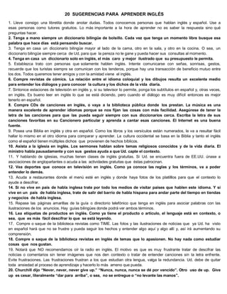 20 SUGERENCIAS PARA APRENDER INGLÉS
1. Lleve consigo una libretita donde anotar dudas. Todos conocemos personas que hablan inglés y español. Use a
esas personas como tutores gratuitos. Lo más importante a la hora de aprender no es saber la respuesta sino qué
preguntas hacer.
2. Tenga a mano siempre un diccionario bilingüe de bolsillo. Cada vez que tenga un momento libre busque esa
palabra que hace días está pensando buscar.
3. Tenga en casa un diccionario bilingüe mayor al lado de la cama, otro en la sala, y otro en la cocina. O sea, un
diccionario bilingüe siempre cerca de Ud. para que la pereza no le gane y pueda hacer sus consultas al momento.
4. Tenga en casa un diccionario solo en inglés, el más caro y mejor ilustrado que su presupuesto le permita.
5. Establezca trato con personas que solamente hablen inglés. Intente comunicarse con señas, sonrisas, gestos,
recuerde que los turistas siempre se comunican con los tenderos, porque hay una transacción de beneficio mutuo entre
los dos. Todos queremos tener amigos y con la amistad viene el inglés.
6. Compre revistas de cómics. La relación entre el idioma coloquial y los dibujos resulta un excelente medio
para entender los diálogos y para conocer la cultura y los dichos de la vida diaria.
7. Sintonice estaciones de televisión en inglés y, si su televisor lo permite, ponga los subtítulos en español y, otras veces,
en inglés. Es bueno leer en inglés lo que se está diciendo, pero cuando el diálogo es muy difícil entonces es mejor
tenerlo en español.
8. Compre CDs de canciones en inglés, o vaya a la biblioteca pública donde los prestan. La música es una
manera excelente de aprender idiomas porque se nos fijan las cosas con más facilidad. Asegúrese de tener la
letra de las canciones para que las pueda seguir siempre con sus diccionarios cerca. Escriba la letra de sus
canciones favoritas en su Cancionero particular y aprenda a cantar esas canciones. El Internet es una buena
fuente.
9. Posea una Biblia en inglés y otra en español. Como los libros y los versículos están numerados, le va a resultar fácil
hallar lo mismo en el otro idioma para comparar y aprender. La cultura occidental se basa en la Biblia y tanto el inglés
como el español tienen múltiples dichos que provienen de hechos bíblicos.
10. Asista a la iglesia en inglés. Los sermones hablan sobre temas religiosos conocidos y de la vida diaria. El
ministro habla pausadamente y con sus gestos ayuda a que Ud. capte el contexto.
11. Y hablando de iglesias, muchas tienen clases de inglés gratuitas. Si Ud. se encuentra fuera de EE.UU. únase a
asociaciones de angloparlantes o acuda a las actividades gratuitas que éstas patrocinan.
12. Vea deportes que conoce en televisión en inglés. Como ya conoce las reglas y los términos, va a poder
entender lo demás.
13. Acuda a restaurantes donde el menú esté en inglés y donde haya fotos de los platilllos para que el contexto lo
ayude a descifrar.
14. Si no vive en país de habla inglesa trate por todo los medios de visitar países que hablen este idioma. Y si
vive en un país de habla inglesa, trate de salir del barrio de habla hispana para andar parte del tiempo en tiendas
y negocios de habla inglesa.
15. Repase las páginas amarillas de la guía o directorio telefónico que tenga en inglés para asociar palabras con las
ilustraciones de los anuncios. Hay guías bilingües donde podrá ver ambos términos.
16. Lea etiquetas de productos en inglés. Como ya tiene el producto o artículo, el lenguaje está en contexto, o
sea, que es más fácil descifrar lo que se está leyendo.
17. Compre o saque de la biblioteca revistas como TIME. Las fotos y las ilustraciones de noticias que ya Ud. ha visto
en español hará que no se frustre y pueda seguir los hechos y entender algo aquí y algo allí y, así irá aumentando su
comprensión.
18. Compre o saque de la biblioteca revistas en inglés de temas que lo apasionen. No hay nada como estudiar
cosas que nos gustan.
19. Notará que NO recomendamos oír la radio en inglés. El motivo es que es muy frustrante tratar de descifrar las
noticias o comentarios sin tener imágenes que nos den contexto o tratar de entender canciones sin la letra enfrente.
Evite frustraciones. Las frustraciones frustran a los que estudian otra lengua, valga la redundancia. Ud. debe de quitar
toda ansiedad al proceso de aprendizaje y hacerlo lo más ameno que pueda.
20. Churchill dijo “Never, never, never give up.” “Nunca, nunca, nunca se dé por vencido”. Otro uso de up. Give
up es cesar, literalmente “dar para arriba”, o sea, no se entregue o “no levante las manos”.
 
