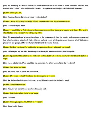 [Jim] No, I’m sorry. It’s a local number, so their area code will be the same as ours. They also have an 800
number. But … I don’t have it right now. Call 411. The operator will give you the information you need.
[Susan] Thank you Jim.
[Jim] You’re welcome. So, where would you like to live?
[Susan] I would like to stay in the city. I find it more exciting than living in the suburbs.
[Jim] I know what you mean.
[Susan] I would like to find a three-bedroom apartment, with a balcony, a washer and dryer. Oh, and it
should allow pets. I couldn’t live without my kitty.
[Jim] Oh, yesterday I saw a house-for-sale ad in the newspaper. It had the master bedroom downstairs and
two other bedrooms upstairs. It had a kitchen, a dining room, a living room, and two and a half bathrooms
plus a two-car garage, all for two hundred and twenty thousand dollars.
[Susan] But Jim, you forget I’m looking for an apartment. I’m on a budget, you know?
[Jim] You’re right. By the way, what will you do while you wait to move into your new place?
[Susan] I guess I will have to live in a motel for a while. But it will cost me one hundred and twenty dollars a
night.
[Jim] I have a better idea! You could be my roommate for a few weeks. What do you think?
[Susan] That would be great!
[Jim] We would have to share the housework …
[Susan] Of course. I actually like to do the laundry and to vacuum.
[Jim] My dishwasher is broken right now, so we’ll have to wash the dishes by hand.
[Susan] Don’t worry about it.
[Jim] Also, my air conditioner is not working very well.
[Susan] I can bring a fan I have at my place.
[Jim] Excellent!
[Susan] Thank you again, Jim. I’ll talk to you soon.
[Jim] Good night, Susan.
 