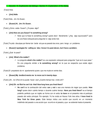  Sección IV. Explicación del diálogo / Section IV. Explanation of the dialog
[Tutor] Hola
 [Jim] Hello
[Tutor] Hola, Jim. Es Susan.
 [Susan] Hi, Jim. It’s Susan.
[Tutor] ¿Cómo estás Susan? ¿Te pasa algo?
 [Jim] How are you Susan? Is something wrong?
 Note que la frase Is something wrong? quiere decir literalmente “¿Hay algo equivocado?” pero
es una frase coloquial para preguntar si algo anda mal.
[Tutor] Te pido disculpas por llamar tan tarde sé que es pasado las once, pero tengo un problema.
 [Susan] I apologize for calling so late, I know it is past eleven, but I have a problem.
[Tutor] ¿Qué te pasa?
 [Jim] What’s the matter?
 La pregunta what’s the matter? es una expresión coloquial para preguntar "qué es lo que pasa."
Es una pregunta similar a Is something wrong? en la que se sospecha que existe algún
problema.
[Tutor] El propietario de mi apartamento quiere que me mude en veinte días.
 [Susan] My landlord wants me to move out in twenty days.
[Tutor] ¡Oh, no! ¡Pero él no puede hacer eso! ¿Cuánto tiempo has vivido ahí?
 [Jim] Oh no! But he can’t do that! How long have you lived there?
 He can’t es la contracción del verbo can y not o sea una manera de negar que pueda. How
long? quiere decir cuánto tiempo o durante cuánto tiempo. Have you lived there? es el tiempo
pretérito perfecto que en inglés se forma con el verbo to have en el presente más el participio
pasado del verbo principal. Por ejemplo: Yo he vivido en Nueva York tres años. I have lived in
New York for three years. Este tiempo indica una acción que ocurrió en un momento
indefinido del pasado o una acción que ocurrió en el pasado y que se extiende hasta el presente.
 
