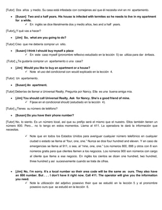 [Tutor] Dos años y medio. Su casa está infestada con comejenes así que él necesita vivir en mi apartamento.
 [Susan] Two and a half years. His house is infected with termites so he needs to live in my apartment
for a while.
 En inglés se dice literalmente dos y medio años, two and a half years.
[Tutor]¿Y qué vas a hacer?
 [Jim] So, what are you going to do?
[Tutor] Creo que me debería comprar un sitio.
 [Susan] I think I should buy myself a place
 En este caso myself (pronombre reflexivo estudiado en la lección 5) se utiliza para dar énfasis.
.[Tutor] ¿Te gustaría comprar un apartamento o una casa?
 [Jim] Would you like to buy an apartment or a house?
 Note el uso del condicional con would explicado en la lección 4.
[Tutor] Un apartamento.
 [Susan] An apartment.
[Tutor] Deberías de llamar a Universal Realty. Pregunta por Nancy. Ella es una buena amiga mía.
 [Jim] You should call Universal Realty. Ask for Nancy. She’s a good friend of mine.
 Fíjese en el condicional should (estudiado en la lección 4).
[Tutor] ¿Tienes su número de teléfono?
 [Susan] Do you have their phone number?
[Tutor] No, lo siento. Es un número local, así que su prefijo será el mismo que el nuestro. Ellos también tienen un
número 800. Pero... no lo tengo en estos momentos. Llama al 411. La operadora te dará la información que
necesitas.
 Note que en todos los Estados Unidos para averiguar cualquier número telefónico en cualquier
ciudad o estado se llama al “four, one, one.” Nunca se dice four hundred and eleven. Y en caso de
emergencias se llama al 911, o sea, al “nine, one, one.” Los números 800, 888 y otros con 8 son
números gratis para que clientes llamen a los negocios. Los números 900 son números con cargo
al cliente que llama a ese negocio. En inglés los cientos se dicen one hundred, two hundred,
three hundred y así sucesivamente cuando se trata de cifras.
 [Jim] No, I’m sorry. It’s a local number so their area code will be the same as ours. They also have
an 800 number. But . . . I don’t have it right now. Call 411. The operator will give you the information
you need.
 Note la utilización del adjetivo posesivo their que se estudió en la lección 5 y el pronombre
posesivo ours que se estudió en la lección 6.
 
