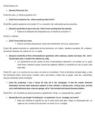 [Tutor] Gracias Jim.
 [Susan] Thank you Jim.
[Tutor] De nada. ¿Y dónde te gustaría vivir?
 [Jim] You’re welcome. So, where would you like to live?
[Tutor] Me gustaría quedarme en la ciudad. 37. La encuentro más estimulante que los suburbios.
 [Susan] I would like to stay in the city. I find it more exciting than the suburbs.
 Fíjese en la utilización del comparativo que se estudió en la lección 6.
[Tutor] Lo entiendo.
 [Jim] I know what you mean.
 Esta es una frase coloquial que quiere decir literalmente “sé lo que quieres decir”.
[Tutor] Me gustaría encontrar un apartamento de tres dormitorios, con balcón, lavadora y secadora. Oh, y debería
de permitir mascotas. No podría vivir sin mi gatita.
 [Susan] I would like to find a three-bedroom apartment, with a balcony, washer and dryer. Oh, and it
should allow pets. I couldn’t live without my kitty.
 Un apartamento de tres cuartos se dice a three-bedroom apartment y se escribe con un guión
entre three y bedroom porque cuando dos adjetivos califican un sustantivo se usa un guión corto
entre ellos.
[Tutor] Oh, ayer vi un anuncio de una casa a la venta en el periódico. Tenía el dormitorio principal abajo y otros
dos dormitorios arriba. Tenía cocina, comedor, sala y dos baños y medio más un garaje para dos automóviles,
todo por doscientos veinte mil dólares.
 [Jim] Oh, yesterday I saw a house for sale ad in the newspaper. It had the master bedroom
downstairs and two other bedrooms upstairs. It had a kitchen, a dining room, a living room, and two
and a half bathrooms plus a two-car garage, all for two hundred and twenty thousand dollars.
[Tutor] Pero Jim, te olvidas que estoy buscando un apartamento. Tengo un presupuesto fijo, ¿sabes?
 [Susan] But Jim, you forget I’m looking for an apartment. I’m on a budget, you know?
 Note que mientras en español se usa el verbo tener para decir “tengo un presupuesto fijo”, en
inglés se usa el verbo to be para decir lo mismo I’m on a budget.
 