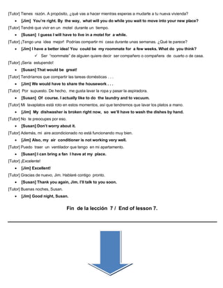 [Tutor] Tienes razón. A propósito, ¿qué vas a hacer mientras esperas a mudarte a tu nueva vivienda?
 [Jim] You’re right. By the way, what will you do while you wait to move into your new place?
[Tutor] Tendré que vivir en un motel durante un tiempo.
 [Susan] I guess I will have to live in a motel for a while.
[Tutor] ¡Tengo una idea mejor! Podrías compartir mi casa durante unas semanas. ¿Qué te parece?
 [Jim] I have a better idea! You could be my roommate for a few weeks. What do you think?
 Ser “roommate” de alguien quiere decir ser compañero o compañera de cuarto o de casa.
[Tutor] ¡Sería estupendo!
 [Susan] That would be great!
[Tutor] Tendríamos que compartir las tareas domésticas . . .
 [Jim] We would have to share the housework . . .
[Tutor] Por supuesto. De hecho, me gusta lavar la ropa y pasar la aspiradora.
 [Susan] Of course. I actually like to do the laundry and to vacuum.
[Tutor] Mi lavaplatos está roto en estos momentos, así que tendremos que lavar los platos a mano.
 [Jim] My dishwasher is broken right now, so we’ll have to wash the dishes by hand.
[Tutor] No te preocupes por eso.
 [Susan] Don’t worry about it.
[Tutor] Además, mi aire acondicionado no está funcionando muy bien.
 [Jim] Also, my air conditioner is not working very well.
[Tutor] Puedo traer un ventilador que tengo en mi apartamento.
 [Susan] I can bring a fan I have at my place.
[Tutor] ¡Excelente!
 [Jim] Excellent!
[Tutor] Gracias de nuevo, Jim. Hablaré contigo pronto.
 [Susan] Thank you again, Jim. I’ll talk to you soon.
[Tutor] Buenas noches, Susan.
 [Jim] Good night, Susan.
Fin de la lección 7 / End of lesson 7.
 