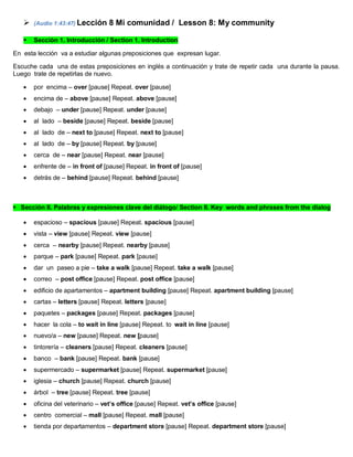  (Audio 1:43:47) Lección 8 Mi comunidad / Lesson 8: My community
 Sección 1. Introducción / Section 1. Introduction
En esta lección va a estudiar algunas preposiciones que expresan lugar.
Escuche cada una de estas preposiciones en inglés a continuación y trate de repetir cada una durante la pausa.
Luego trate de repetirlas de nuevo.
 por encima – over [pause] Repeat. over [pause]
 encima de – above [pause] Repeat. above [pause]
 debajo – under [pause] Repeat. under [pause]
 al lado – beside [pause] Repeat. beside [pause]
 al lado de – next to [pause] Repeat. next to [pause]
 al lado de – by [pause] Repeat. by [pause]
 cerca de – near [pause] Repeat. near [pause]
 enfrente de – in front of [pause] Repeat. in front of [pause]
 detrás de – behind [pause] Repeat. behind [pause]
Sección II. Palabras y expresiones clave del diálogo/ Section II. Key words and phrases from the dialog
 espacioso – spacious [pause] Repeat. spacious [pause]
 vista – view [pause] Repeat. view [pause]
 cerca – nearby [pause] Repeat. nearby [pause]
 parque – park [pause] Repeat. park [pause]
 dar un paseo a pie – take a walk [pause] Repeat. take a walk [pause]
 correo – post office [pause] Repeat. post office [pause]
 edificio de apartamentos – apartment building [pause] Repeat. apartment building [pause]
 cartas – letters [pause] Repeat. letters [pause]
 paquetes – packages [pause] Repeat. packages [pause]
 hacer la cola – to wait in line [pause] Repeat. to wait in line [pause]
 nuevo/a – new [pause] Repeat. new [pause]
 tintorería – cleaners [pause] Repeat. cleaners [pause]
 banco – bank [pause] Repeat. bank [pause]
 supermercado – supermarket [pause] Repeat. supermarket [pause]
 iglesia – church [pause] Repeat. church [pause]
 árbol – tree [pause] Repeat. tree [pause]
 oficina del veterinario – vet’s office [pause] Repeat. vet’s office [pause]
 centro comercial – mall [pause] Repeat. mall [pause]
 tienda por departamentos – department store [pause] Repeat. department store [pause]
 