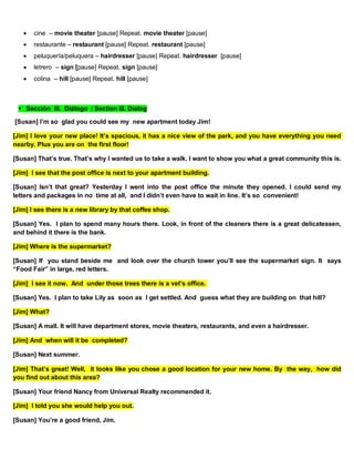  cine – movie theater [pause] Repeat. movie theater [pause]
 restaurante – restaurant [pause] Repeat. restaurant [pause]
 peluquería/peluquera – hairdresser [pause] Repeat. hairdresser [pause]
 letrero – sign [pause] Repeat. sign [pause]
 colina – hill [pause] Repeat. hill [pause]
Sección III. Diálogo / Section III. Dialog
[Susan] I’m so glad you could see my new apartment today Jim!
[Jim] I love your new place! It’s spacious, it has a nice view of the park, and you have everything you need
nearby. Plus you are on the first floor!
[Susan] That’s true. That’s why I wanted us to take a walk. I want to show you what a great community this is.
[Jim] I see that the post office is next to your apartment building.
[Susan] Isn’t that great? Yesterday I went into the post office the minute they opened. I could send my
letters and packages in no time at all, and I didn’t even have to wait in line. It’s so convenient!
[Jim] I see there is a new library by that coffee shop.
[Susan] Yes. I plan to spend many hours there. Look, in front of the cleaners there is a great delicatessen,
and behind it there is the bank.
[Jim] Where is the supermarket?
[Susan] If you stand beside me and look over the church tower you’ll see the supermarket sign. It says
“Food Fair” in large, red letters.
[Jim] I see it now. And under those trees there is a vet’s office.
[Susan] Yes. I plan to take Lily as soon as I get settled. And guess what they are building on that hill?
[Jim] What?
[Susan] A mall. It will have department stores, movie theaters, restaurants, and even a hairdresser.
[Jim] And when will it be completed?
[Susan] Next summer.
[Jim] That’s great! Well, it looks like you chose a good location for your new home. By the way, how did
you find out about this area?
[Susan] Your friend Nancy from Universal Realty recommended it.
[Jim] I told you she would help you out.
[Susan] You’re a good friend, Jim.
 