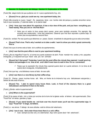  Sección IV. Explicación del diálogo / Section IV. Explanation of the dialog
[Tutor] Me alegro tanto de que pudieras ver mi nuevo apartamento hoy, Jim.
 [Susan] I’m so glad you could see my new apartment today Jim.
[Tutor] ¡Me encanta tu nuevo hogar! . Es espacioso, tiene una bonita vista del parque y puedes encontrar cerca
todo lo que necesitas. ¡Y además estás en la planta baja!
 [Jim] I love your new place! It’s spacious, it has a nice view of the park, and you have everything you
need nearby. Plus you are on the first floor!
 Note que el verbo to love quiere decir querer, amar pero también encantar. Por ejemplo: Me
encanta ese restaurante. I love that restaurant. Observe que first floor equivale a planta baja. El
primer piso es equivalente a second floor.
[Tutor] Es verdad. Por eso quería que diéramos un paseo. Quiero enseñarte lo estupenda que es esta comunidad.
 [Susan] That’s true. That’s why I wanted us to take a walk. I want to show you what a great community
this is.
[Tutor] Veo que el correo esta al lado de tu edificio de apartamentos.
 [Jim] I see that the post office is next to your apartment building.
[Tutor] ¿No es magnífico? Ayer fui al correo en cuanto acabaron de abrir. Pude mandar mis cartas y mis paquetes
enseguida, y ni siquiera tuve que hacer cola. ¡Es tan cómodo!
 [Susan] Isn’t that great? Yesterday I went into the post office the minute they opened. I could send my
letters and packages in no time at all, and I didn’t even have to wait in line. It’s so convenient!
 Fijese que la expresión the minute they opened quiere decir en cuanto abrieron. In no time at all
quiere decir enseguida, inmediatamente.
[Tutor] Veo que hay una biblioteca nueva al lado de ese café.
 [Jim] I see there is a new library by that coffee shop.
[Tutor] Sí. Pienso pasar muchas horas allí. Mira, en frente de la tintorería hay una delicatessen estupenda y
detrás de ella está el banco.
 [Susan] Yes. I plan to spend many hours there. Look, in front of the cleaners there is a great
delicatessen and behind it there is the bank.
[Tutor] ¿Dónde está el supermercado?
 [Jim] Where is the supermarket?
[Tutor] Si te paras al lado mío y miras por encima de la torre de la iglesia verás el letrero del supermercado. Dice
“Food Fair” en letras grandes y rojas.
 [Susan] If you stand beside me and look over the church tower you’ll see the supermarket sign. It
says “Food Fair” in large, red letters.
[Tutor] Lo veo ahora. Y debajo de esos árboles está la oficina del veterinario.
 [Jim] I see it now. And under those trees there is a vet’s office.
 Casi siempre se dice vet y no veterinarian. Aquí vet’s quiere decir “del veterinario”.
 