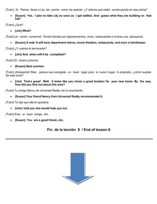 [Tutor] Sí. Pienso llevar a Lily tan pronto como me asiente. ¿Y adivina qué están construyendo en esa colina?
 [Susan] Yes. I plan to take Lily as soon as I get settled. And guess what they are building on that
hill?
[Tutor] ¿Qué?
 [Jim] What?
[Tutor] Un centro comercial. Tendrá tiendas por departamentos, cines, restaurantes e incluso una peluquería.
 [Susan] A mall. It will have department stores, movie theaters, restaurants, and even a hairdresser.
[Tutor] ¿Y cuándo lo terminarán?
 [Jim] And when will it be completed?
[Tutor] El verano próximo.
 [Susan] Next summer.
[Tutor] ¡Estupendo! Bien, parece que escogiste un buen lugar para tu nuevo hogar. A propósito, ¿cómo supiste
de esta zona?
 [Jim] That’s great! Well, it looks like you chose a good location for your new home. By the way,
how did you find out about this area?
[Tutor] Tu amiga Nancy de Universal Realty me la recomendó.
 [Susan] Your friend Nancy from Universal Realty recommended it.
[Tutor] Te dije que ella te ayudaría.
 [Jim] I told you she would help you out.
[Tutor] Eres un buen amigo, Jim.
 [Susan] You are a good friend, Jim.
Fin de la lección 8 / End of lesson 8.
 