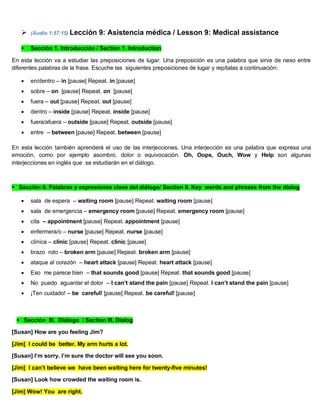  (Audio 1:57:15) Lección 9: Asistencia médica / Lesson 9: Medical assistance
 Sección 1. Introducción / Section 1. Introduction
En esta lección va a estudiar las preposiciones de lugar. Una preposición es una palabra que sirve de nexo entre
diferentes palabras de la frase. Escuche las siguientes preposiciones de lugar y repítalas a continuación:
 en/dentro – in [pause] Repeat. in [pause]
 sobre – on [pause] Repeat. on [pause]
 fuera – out [pause] Repeat. out [pause]
 dentro – inside [pause] Repeat. inside [pause]
 fuera/afuera – outside [pause] Repeat. outside [pause]
 entre – between [pause] Repeat. between [pause]
En esta lección también aprenderá el uso de las interjecciones. Una interjección es una palabra que expresa una
emoción, como por ejemplo asombro, dolor o equivocación. Oh, Oops, Ouch, Wow y Help son algunas
interjecciones en inglés que se estudiarán en el diálogo.
Sección II. Palabras y expresiones clave del diálogo/ Section II. Key words and phrases from the dialog
 sala de espera – waiting room [pause] Repeat. waiting room [pause]
 sala de emergencia – emergency room [pause] Repeat. emergency room [pause]
 cita – appointment [pause] Repeat. appointment [pause]
 enfermera/o – nurse [pause] Repeat. nurse [pause]
 clínica – clinic [pause] Repeat. clinic [pause]
 brazo roto – broken arm [pause] Repeat. broken arm [pause]
 ataque al corazón – heart attack [pause] Repeat. heart attack [pause]
 Eso me parece bien – that sounds good [pause] Repeat. that sounds good [pause]
 No puedo aguantar el dolor – I can’t stand the pain [pause] Repeat. I can’t stand the pain [pause]
 ¡Ten cuidado! – be careful! [pause] Repeat. be careful! [pause]
Sección III. Diálogo / Section III. Dialog
[Susan] How are you feeling Jim?
[Jim] I could be better. My arm hurts a lot.
[Susan] I’m sorry. I’m sure the doctor will see you soon.
[Jim] I can’t believe we have been waiting here for twenty-five minutes!
[Susan] Look how crowded the waiting room is.
[Jim] Wow! You are right.
 
