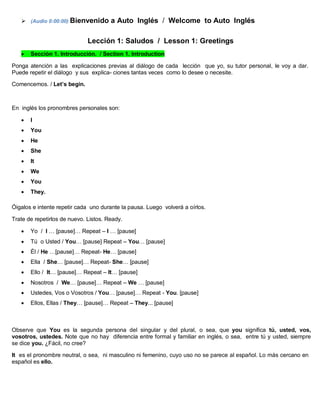  (Audio 0:00:00) Bienvenido a Auto Inglés / Welcome to Auto Inglés
Lección 1: Saludos / Lesson 1: Greetings
 Sección 1. Introducción. / Section 1. Introduction
Ponga atención a las explicaciones previas al diálogo de cada lección que yo, su tutor personal, le voy a dar.
Puede repetir el diálogo y sus explica- ciones tantas veces como lo desee o necesite.
Comencemos. / Let’s begin.
En inglés los pronombres personales son:
 I
 You
 He
 She
 It
 We
 You
 They.
Óigalos e intente repetir cada uno durante la pausa. Luego volverá a oírlos.
Trate de repetirlos de nuevo. Listos. Ready.
 Yo / I … [pause]… Repeat – I … [pause]
 Tú o Usted / You… [pause] Repeat – You… [pause]
 Él / He …[pause]… Repeat- He… [pause]
 Ella / She… [pause]… Repeat- She… [pause]
 Ello / It… [pause]… Repeat – It… [pause]
 Nosotros / We… [pause]… Repeat – We … [pause]
 Ustedes, Vos o Vosotros / You… [pause]… Repeat - You. [pause]
 Ellos, Ellas / They… [pause]… Repeat – They... [pause]
Observe que You es la segunda persona del singular y del plural, o sea, que you significa tú, usted, vos,
vosotros, ustedes. Note que no hay diferencia entre formal y familiar en inglés, o sea, entre tú y usted, siempre
se dice you. ¿Fácil, no cree?
It es el pronombre neutral, o sea, ni masculino ni femenino, cuyo uso no se parece al español. Lo más cercano en
español es ello.
 