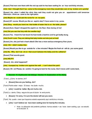 [Susan] That man over there with the red cap said he has been waiting for an hour and thirty minutes.
[Jim] And I thought that if we came to the emergency room they would take care of my broken arm quickly!
[Susan] Jim, when I called the clinic they said they could not give you an appointment until tomorrow
afternoon. I think we came to the right place.
[Jim] Maybe we could ask the nurse for an ice pack.
[Susan] Of course. Would you like an aspirin also? I have some in my purse.
[Jim] Okay, would you hand me that bottle of water that is on the table, please?
[Susan] Sure. Oops! I dropped the aspirin on the floor. How clumsy of me!
[Jim] Did you see that boy with the swollen leg?
[Susan] Yes. I heard he had stuck his foot inside a beehive and he got badly stung.
[Jim] Ouch! Look. They are taking that lady inside and she just arrived!
[Susan] Jim, she just had a heart attack! She has a more serious emergency than yours.
[Jim] Oh! I didn’t realize that.
[Susan] Would you like to go outside for a few minutes? Maybe the fresh air will do you some good.
[Jim] No. Why don’t we sit on that couch between the lobby and the cafeteria?
[Susan] That sounds good.
[Jim] HELP!!!
[Susan] Jim, what happened?
[Jim] I bumped my broken arm against the wall …I can’t stand the pain!
[Susan] Oh no! Please, be careful. I’m going to look for the nurse. Don’t move until I come back.
 Sección IV. Explicación del diálogo / Section IV. Explanation of the dialog
[Tutor] ¿Cómo te sientes Jim?
 [Susan] How are you feeling, Jim?
[Tutor] Podría estar mejor. El brazo me duele mucho.
 [Jim] I could be better. My arm hurts a lot.
[Tutor] Lo siento. Estoy segura de que el doctor te verá pronto.
 [Susan] I’m sorry. I’m sure the doctor will see you soon.
[Tutor] No puedo creer que hayamos estado esperando aquí veinticinco minutos.
 [Jim] I can’t believe we have been waiting here for twenty-five minutes.
 Note la utilización del pretérito perfecto: hemos estado = we have been waiting, que se estudió
en la lección 8.
 