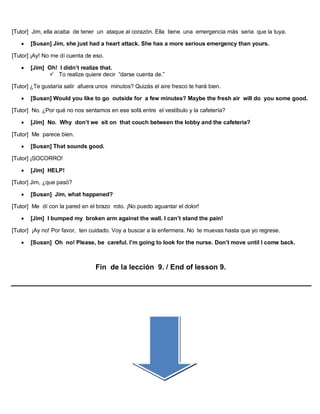 [Tutor] Jim, ella acaba de tener un ataque al corazón. Ella tiene una emergencia más seria que la tuya.
 [Susan] Jim, she just had a heart attack. She has a more serious emergency than yours.
[Tutor] ¡Ay! No me dí cuenta de eso.
 [Jim] Oh! I didn’t realize that.
 To realize quiere decir “darse cuenta de.”
[Tutor] ¿Te gustaría salir afuera unos minutos? Quizás el aire fresco te hará bien.
 [Susan] Would you like to go outside for a few minutes? Maybe the fresh air will do you some good.
[Tutor] No. ¿Por qué no nos sentamos en ese sofá entre el vestíbulo y la cafetería?
 [Jim] No. Why don’t we sit on that couch between the lobby and the cafeteria?
[Tutor] Me parece bien.
 [Susan] That sounds good.
[Tutor] ¡SOCORRO!
 [Jim] HELP!
[Tutor] Jim, ¿que pasó?
 [Susan] Jim, what happened?
[Tutor] Me dí con la pared en el brazo roto. ¡No puedo aguantar el dolor!
 [Jim] I bumped my broken arm against the wall. I can’t stand the pain!
[Tutor] ¡Ay no! Por favor, ten cuidado. Voy a buscar a la enfermera. No te muevas hasta que yo regrese.
 [Susan] Oh no! Please, be careful. I’m going to look for the nurse. Don’t move until I come back.
Fin de la lección 9. / End of lesson 9.
 