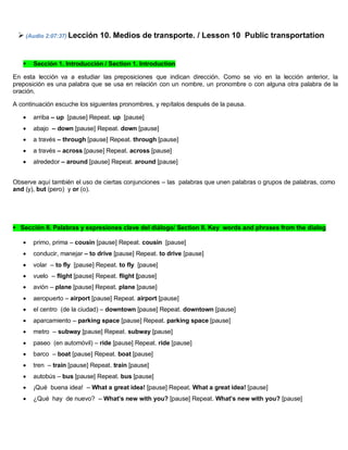  (Audio 2:07:37) Lección 10. Medios de transporte. / Lesson 10 Public transportation
 Sección 1. Introducción / Section 1. Introduction
En esta lección va a estudiar las preposiciones que indican dirección. Como se vio en la lección anterior, la
preposición es una palabra que se usa en relación con un nombre, un pronombre o con alguna otra palabra de la
oración.
A continuación escuche los siguientes pronombres, y repítalos después de la pausa.
 arriba – up [pause] Repeat. up [pause]
 abajo – down [pause] Repeat. down [pause]
 a través – through [pause] Repeat. through [pause]
 a través – across [pause] Repeat. across [pause]
 alrededor – around [pause] Repeat. around [pause]
Observe aquí también el uso de ciertas conjunciones – las palabras que unen palabras o grupos de palabras, como
and (y), but (pero) y or (o).
Sección II. Palabras y expresiones clave del diálogo/ Section II. Key words and phrases from the dialog
 primo, prima – cousin [pause] Repeat. cousin [pause]
 conducir, manejar – to drive [pause] Repeat. to drive [pause]
 volar – to fly [pause] Repeat. to fly [pause]
 vuelo – flight [pause] Repeat. flight [pause]
 avión – plane [pause] Repeat. plane [pause]
 aeropuerto – airport [pause] Repeat. airport [pause]
 el centro (de la ciudad) – downtown [pause] Repeat. downtown [pause]
 aparcamiento – parking space [pause] Repeat. parking space [pause]
 metro – subway [pause] Repeat. subway [pause]
 paseo (en automóvil) – ride [pause] Repeat. ride [pause]
 barco – boat [pause] Repeat. boat [pause]
 tren – train [pause] Repeat. train [pause]
 autobús – bus [pause] Repeat. bus [pause]
 ¡Qué buena idea! – What a great idea! [pause] Repeat. What a great idea! [pause]
 ¿Qué hay de nuevo? – What’s new with you? [pause] Repeat. What’s new with you? [pause]
 