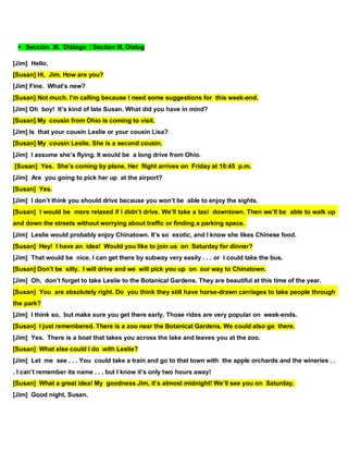 Sección III. Diálogo / Section III. Dialog
[Jim] Hello.
[Susan] Hi, Jim. How are you?
[Jim] Fine. What’s new?
[Susan] Not much. I’m calling because I need some suggestions for this week-end.
[Jim] Oh boy! It’s kind of late Susan. What did you have in mind?
[Susan] My cousin from Ohio is coming to visit.
[Jim] Is that your cousin Leslie or your cousin Lisa?
[Susan] My cousin Leslie. She is a second cousin.
[Jim] I assume she’s flying. It would be a long drive from Ohio.
[Susan] Yes. She’s coming by plane. Her flight arrives on Friday at 10:45 p.m.
[Jim] Are you going to pick her up at the airport?
[Susan] Yes.
[Jim] I don’t think you should drive because you won’t be able to enjoy the sights.
[Susan] I would be more relaxed if I didn’t drive. We’ll take a taxi downtown. Then we’ll be able to walk up
and down the streets without worrying about traffic or finding a parking space.
[Jim] Leslie would probably enjoy Chinatown. It’s so exotic, and I know she likes Chinese food.
[Susan] Hey! I have an idea! Would you like to join us on Saturday for dinner?
[Jim] That would be nice. I can get there by subway very easily . . . or I could take the bus.
[Susan] Don’t be silly. I will drive and we will pick you up on our way to Chinatown.
[Jim] Oh, don’t forget to take Leslie to the Botanical Gardens. They are beautiful at this time of the year.
[Susan] You are absolutely right. Do you think they still have horse-drawn carriages to take people through
the park?
[Jim] I think so, but make sure you get there early. Those rides are very popular on week-ends.
[Susan] I just remembered. There is a zoo near the Botanical Gardens. We could also go there.
[Jim] Yes. There is a boat that takes you across the lake and leaves you at the zoo.
[Susan] What else could I do with Leslie?
[Jim] Let me see . . . You could take a train and go to that town with the apple orchards and the wineries . .
. I can’t remember its name . . . but I know it’s only two hours away!
[Susan] What a great idea! My goodness Jim, it’s almost midnight! We’ll see you on Saturday.
[Jim] Good night, Susan.
 