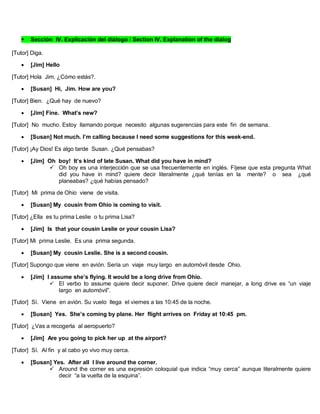  Sección IV. Explicación del diálogo / Section IV. Explanation of the dialog
[Tutor] Diga.
 [Jim] Hello
[Tutor] Hola Jim. ¿Cómo estás?.
 [Susan] Hi, Jim. How are you?
[Tutor] Bien. ¿Qué hay de nuevo?
 [Jim] Fine. What’s new?
[Tutor] No mucho. Estoy llamando porque necesito algunas sugerencias para este fin de semana.
 [Susan] Not much. I’m calling because I need some suggestions for this week-end.
[Tutor] ¡Ay Dios! Es algo tarde Susan. ¿Qué pensabas?
 [Jim] Oh boy! It’s kind of late Susan. What did you have in mind?
 Oh boy es una interjección que se usa frecuentemente en inglés. Fíjese que esta pregunta What
did you have in mind? quiere decir literalmente ¿qué tenías en la mente? o sea ¿qué
planeabas? ¿qué habías pensado?
[Tutor] Mi prima de Ohio viene de visita.
 [Susan] My cousin from Ohio is coming to visit.
[Tutor] ¿Ella es tu prima Leslie o tu prima Lisa?
 [Jim] Is that your cousin Leslie or your cousin Lisa?
[Tutor] Mi prima Leslie. Es una prima segunda.
 [Susan] My cousin Leslie. She is a second cousin.
[Tutor] Supongo que viene en avión. Sería un viaje muy largo en automóvil desde Ohio.
 [Jim] I assume she’s flying. It would be a long drive from Ohio.
 El verbo to assume quiere decir suponer. Drive quiere decir manejar, a long drive es “un viaje
largo en automóvil”.
[Tutor] Sí. Viene en avión. Su vuelo llega el viernes a las 10:45 de la noche.
 [Susan] Yes. She’s coming by plane. Her flight arrives on Friday at 10:45 pm.
[Tutor] ¿Vas a recogerla al aeropuerto?
 [Jim] Are you going to pick her up at the airport?
[Tutor] Sí. Al fin y al cabo yo vivo muy cerca.
 [Susan] Yes. After all I live around the corner.
 Around the corner es una expresión coloquial que indica “muy cerca” aunque literalmente quiere
decir “a la vuelta de la esquina”.
 