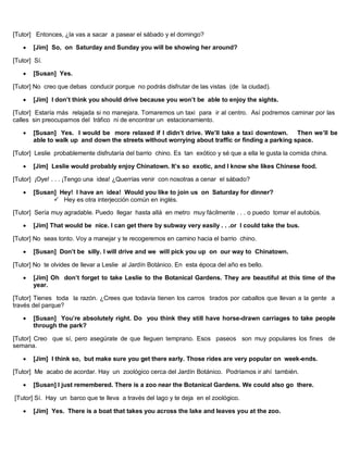 [Tutor] Entonces, ¿la vas a sacar a pasear el sábado y el domingo?
 [Jim] So, on Saturday and Sunday you will be showing her around?
[Tutor] Sí.
 [Susan] Yes.
[Tutor] No creo que debas conducir porque no podrás disfrutar de las vistas (de la ciudad).
 [Jim] I don’t think you should drive because you won’t be able to enjoy the sights.
[Tutor] Estaría más relajada si no manejara. Tomaremos un taxi para ir al centro. Así podremos caminar por las
calles sin preocuparnos del tráfico ni de encontrar un estacionamiento.
 [Susan] Yes. I would be more relaxed if I didn’t drive. We’ll take a taxi downtown. Then we’ll be
able to walk up and down the streets without worrying about traffic or finding a parking space.
[Tutor] Leslie probablemente disfrutaría del barrio chino. Es tan exótico y sé que a ella le gusta la comida china.
 [Jim] Leslie would probably enjoy Chinatown. It’s so exotic, and I know she likes Chinese food.
[Tutor] ¡Oye! . . . ¡Tengo una idea! ¿Querrías venir con nosotras a cenar el sábado?
 [Susan] Hey! I have an idea! Would you like to join us on Saturday for dinner?
 Hey es otra interjección común en inglés.
[Tutor] Sería muy agradable. Puedo llegar hasta allá en metro muy fácilmente . . . o puedo tomar el autobús.
 [Jim] That would be nice. I can get there by subway very easily . . .or I could take the bus.
[Tutor] No seas tonto. Voy a manejar y te recogeremos en camino hacia el barrio chino.
 [Susan] Don’t be silly. I will drive and we will pick you up on our way to Chinatown.
[Tutor] No te olvides de llevar a Leslie al Jardín Botánico. En esta época del año es bello.
 [Jim] Oh don’t forget to take Leslie to the Botanical Gardens. They are beautiful at this time of the
year.
[Tutor] Tienes toda la razón. ¿Crees que todavía tienen los carros tirados por caballos que llevan a la gente a
través del parque?
 [Susan] You’re absolutely right. Do you think they still have horse-drawn carriages to take people
through the park?
[Tutor] Creo que sí, pero asegúrate de que lleguen temprano. Esos paseos son muy populares los fines de
semana.
 [Jim] I think so, but make sure you get there early. Those rides are very popular on week-ends.
[Tutor] Me acabo de acordar. Hay un zoológico cerca del Jardín Botánico. Podríamos ir ahí también.
 [Susan] I just remembered. There is a zoo near the Botanical Gardens. We could also go there.
[Tutor] Sí. Hay un barco que te lleva a través del lago y te deja en el zoológico.
 [Jim] Yes. There is a boat that takes you across the lake and leaves you at the zoo.
 