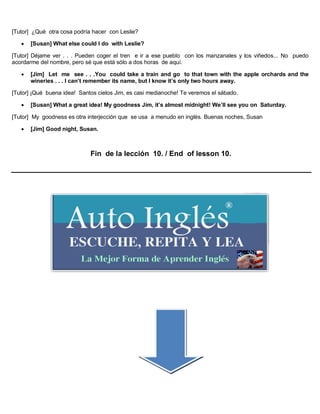 [Tutor] ¿Qué otra cosa podría hacer con Leslie?
 [Susan] What else could I do with Leslie?
[Tutor] Déjame ver . . . Pueden coger el tren e ir a ese pueblo con los manzanales y los viñedos... No puedo
acordarme del nombre, pero sé que está sólo a dos horas de aquí.
 [Jim] Let me see . . .You could take a train and go to that town with the apple orchards and the
wineries . . . I can’t remember its name, but I know it’s only two hours away.
[Tutor] ¡Qué buena idea! Santos cielos Jim, es casi medianoche! Te veremos el sábado.
 [Susan] What a great idea! My goodness Jim, it’s almost midnight! We’ll see you on Saturday.
[Tutor] My goodness es otra interjección que se usa a menudo en inglés. Buenas noches, Susan
 [Jim] Good night, Susan.
Fin de la lección 10. / End of lesson 10.
 