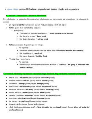  (Audio 2:19:00) Lección 11 Empleos y ocupaciones / Lesson 11 Jobs and occupations
 Sección 1. Introducción / Section 1. Introduction
En esta lección va a estudiar diferentes verbos relacionados con los empleos, las ocupaciones y la búsqueda de
empleo.
 En inglés to look for quiere decir buscar. Yo busco trabajo: I look for a job
 To hire quiere decir darle trabajo a alguien.
o Por ejemplo:
 Yo empleo un jardinero en el verano. / I hire a gardener in the summer.
 Me dieron el empleo / I was hired.
 Me darán el empleo. / I will be hired.
 To fire quiere decir despedir/dejar sin trabajo.
o Por ejemplo:
 Despido a aquellos trabajadores que llegan tarde. / I fire those workers who are tardy.
 Me despidieron. / I was fired.
 Me van a despedir. / I will be fired.
 To interview – entrevistarse
o Por ejemplo:
 Mañana voy a entrevistarme con Wilson & Wilson. / Tomorrow I am going to interview with
Wilson & Wilson.
Sección II. Palabras y expresiones clave del diálogo/ Section II. Key words and phrases from the dialog
 ama de casa – housewife [pause] Repeat. housewife [pause]
 maestro, maestra – teacher [pause] Repeat. teacher [pause]
 universidad – college [pause] Repeat. college [pause]
 recepcionista – receptionist [pause] Repeat. receptionist [pause]
 secretaria, secretario – secretary [pause] Repeat. secretary [pause]
 escritor, escritora – writer [pause] Repeat. writer [pause]
 contador, contable – accountant [pause] Repeat. accountant [pause]
 entrevista – interview [pause] Repeat. interview [pause]
 dar trabajo – to hire [pause] Repeat. to hire [pause]
 despedir – to fire [pause] Repeat. to fire [pause]
 ¿Qué habilidades laborales tiene? – What job skills do you have? [pause] Repeat. What job skills do
you have? [pause]
 