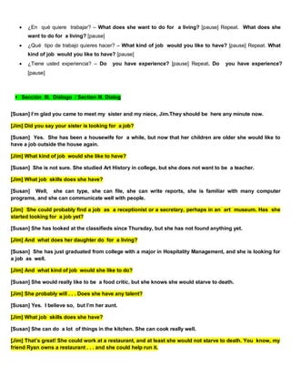  ¿En qué quiere trabajar? – What does she want to do for a living? [pause] Repeat. What does she
want to do for a living? [pause]
 ¿Qué tipo de trabajo quieres hacer? – What kind of job would you like to have? [pause] Repeat. What
kind of job would you like to have? [pause]
 ¿Tiene usted experiencia? – Do you have experience? [pause] Repeat. Do you have experience?
[pause]
Sección III. Diálogo / Section III. Dialog
[Susan] I’m glad you came to meet my sister and my niece, Jim.They should be here any minute now.
[Jim] Did you say your sister is looking for a job?
[Susan] Yes. She has been a housewife for a while, but now that her children are older she would like to
have a job outside the house again.
[Jim] What kind of job would she like to have?
[Susan] She is not sure. She studied Art History in college, but she does not want to be a teacher.
[Jim] What job skills does she have?
[Susan] Well, she can type, she can file, she can write reports, she is familiar with many computer
programs, and she can communicate well with people.
[Jim] She could probably find a job as a receptionist or a secretary, perhaps in an art museum. Has she
started looking for a job yet?
[Susan] She has looked at the classifieds since Thursday, but she has not found anything yet.
[Jim] And what does her daughter do for a living?
[Susan] She has just graduated from college with a major in Hospitality Management, and she is looking for
a job as well.
[Jim] And what kind of job would she like to do?
[Susan] She would really like to be a food critic, but she knows she would starve to death.
[Jim] She probably will . . . Does she have any talent?
[Susan] Yes. I believe so, but I’m her aunt.
[Jim] What job skills does she have?
[Susan] She can do a lot of things in the kitchen. She can cook really well.
[Jim] That’s great! She could work at a restaurant, and at least she would not starve to death. You know, my
friend Ryan owns a restaurant . . . and she could help run it.
 