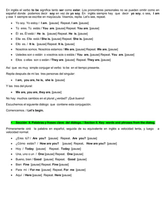 En inglés el verbo to be significa tanto ser como estar. Los pronombres personales no se pueden omitir como en
español donde podemos decir soy en vez de yo soy. En inglés siempre hay que decir yo soy, o sea, I am
y ese I siempre se escribe en mayúscula. Veamos, repita. Let’s see, repeat.
 Yo soy. Yo estoy / I am. [pause] Repeat. I am. [pause]
 Tú eres. Tú estás / You are. [pause] Repeat. You are. [pause]
 Él es. Él está / He is. [pause] Repeat. He is. [pause]
 Ella es. Ella está / She is. [pause] Repeat. She is. [pause]
 Ello es. / It is. [pause] Repeat. It is. [pause]
 Nosotros somos. Nosotros estamos / We are. [pause] Repeat. We are. [pause]
 Ustedes son o están o vosotros sois o estáis / You are. [pause] Repeat. You are. [pause]
 Ellos o ellas son o están / They are. [pause] Repeat. They are. [pause]
Así que es muy simple conjugar el verbo to be en el tiempo presente.
Repita después de mí las tres personas del singular:
 I am, you are, he is, she is [pause]
Y las tres del plural:
 We are, you are, they are. [pause]
No hay muchos cambios en el plural ¿verdad? ¡Qué bueno!
Escuchemos el siguiente diálogo que contiene esta conjugación.
Comencemos. / Let’s begin.
 Sección II. Palabras y frases clave del diálogo. / Section II. Key words and phrases from the dialog.
Primeramente oirá la palabra en español, seguida de su equivalente en inglés a velocidad lenta, y luego a
velocidad normal.
 ¿Eres tú? / Are you? [pause] Repeat. Are you? [pause]
 ¿Cómo estás? / How are you? [pause] Repeat. How are you? [pause]
 Hoy / Today [pause] Repeat. Today [pause]
 Una, uno o un / One [pause] Repeat. One [pause]
 Bueno, bien / Good [pause] Repeat. Good [pause]
 Bien Fine [pause] Repeat. Fine [pause]
 Para mí / For me [pause] Repeat. For me [pause]
 Aquí / Here [pause] Repeat. Here [pause]
 