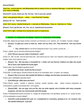 [Susan] Really?
[Jim] Yes, and he told me last Wednesday that he needs to hire an Assistant Manager. I could tell him about
your niece on Monday.
[Susan] Of course, thank you. By the way, how is your job going?
[Jim] I was going to tell you … ehem … I was fired last Tuesday.
[Susan] Oh no! That’s terrible!
[Jim] Don’t worry. I started looking for a new job on Wednesday. I have an interview on Friday.
[Susan] You’ll get the job Jim. You are an experienced accountant.
[Jim] That’s right. I already have twenty-two years of experience.
 Sección IV. Explicación del diálogo / Section IV. Explanation of the dialog
[Tutor] Me alegro de que hayas venido a conocer a mi hermana y a mi sobrina, Jim. Ya deben de estar al llegar.
 [Susan] I’m glad you came to meet my sister and my niece, Jim. They should be here any minute
now.
 Any minute now es una forma coloquial de decir “muy pronto, a punto de . . .”
[Tutor] ¿Dijiste que tu hermana está buscando trabajo?
 [Jim] Did you say your sister is looking for a job?
[Tutor] Sí. Ella ha sido ama de casa hace rato, pero ahora que sus hijos son mayores a ella le gustaría tener un
empleo fuera de la casa de nuevo.
 [Susan] Yes. She has been a housewife for a while, but now that her children are older she would
like to have a job outside the house again.
[Tutor] ¿Qué tipo de trabajo le gustaría tener?
 [Jim] What kind of job would she like to have?
[Tutor] Ella no está segura. Estudió historia de arte en la universidad, pero no quiere ser maestra.
 [Susan] She is not sure. She studied Art History in college, but she does not want to be a teacher.
[Tutor] ¿Qué habilidades laborales tiene?
 [Jim] What job skills does she have?
[Tutor] Bueno, puede escribir a máquina, archivar, escribir reportes, sabe utilizar muchos programas de
computadora y puede comunicarse bien con la gente.
 [Susan] Well, she can type, she can file, she can write reports, she is familiar with many computer
programs, and she can communicate well with people.
[Tutor] Probablemente podría encontrar un trabajo de recepcionista o de secretaria, quizás en un museo de arte.
¿Ya ha empezado a buscar trabajo?
 [Jim] She could probably find a job as a receptionist or a secretary, perhaps in an art museum. Has
she started looking for a job yet?
 