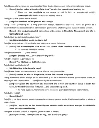 [Tutor] Bueno, ella ha mirado los anuncios del periódico desde el jueves, pero no ha encontrado nada todavía.
 [Susan] She has looked at the classifieds since Thursday, but has not found anything yet.
 Fíjese que the classifieds es una manera coloquial de decir los anuncios del periódico
(newspaper ads) donde se anuncian ventas y trabajos.
[Tutor]¿Y a qué se quiere dedicar su hija?
 [Jim] And what does her daughter do for a living?
[Tutor] To do (something) for a living quiere decir trabajar, “dedicarse a algo.” Se acaba de graduar de la
universidad con una especialización en administración gastronómica y hotelera y anda buscando trabajo también.
 [Susan] She has just graduated from college with a major in Hospitality Management, and she is
looking for a job as well.
[Tutor] ¿Qué tipo de trabajo le gustaría hacer?
 [Jim] What kind of job would she like to do?
[Tutor] Le encantaría ser crítica culinaria, pero sabe que se moriría de hambre.
 [Susan] She would really like to be a food critic, but she knows she would starve to death.
 To starve es “morirse de hambre”.
[Tutor] Probablemente . . . ¿Tiene talento?
 [Jim] She probably will . . . Does she have any talent?
[Tutor] Sí, creo que sí, pero soy su tía.
 [Susan] Yes, I believe so, but I’m her aunt.
[Tutor] ¿Qué habilidades tiene?
 [Jim] What job skills does she have?
[Tutor] Puede hacer muchas cosas en la cocina. Cocina pero que muy bien.
 [Susan] She can do a lot of things in the kitchen. She can cook really- well.
[Tutor] ¡Formidable! Podría trabajar en un restaurante y así no se moriría de hambre por lo menos. Sabes, mi
amigo Ryan tiene un restaurante . . . y ella pudiese ayudar a administrarlo.
 [Jim] That’s great! She could work at a restaurant, and at least she would not starve to death. You
know, my friend Ryan owns a restaurant … and she could help run it.
 To run a business, “literalmente correr el negocio” quiere decir manejarlo o administrarlo.
[Tutor] ¿De verdad?
 [Susan] Really?
[Tutor] Sí, y me dijo la semana pasada que necesita emplear un gerente auxiliar. Podría mencionarle a tu sobrina el
próximo lunes.
 [Jim] Yes, and he told me last Wednesday that he needs to hire an Assistant Manager. I could tell him
about your niece next Monday.
[Tutor] Por supuesto. Gracias. A propósito, ¿cómo te va en tu trabajo?
 [Susan] Of course. Thank you. By the way, how is your job going?
 
