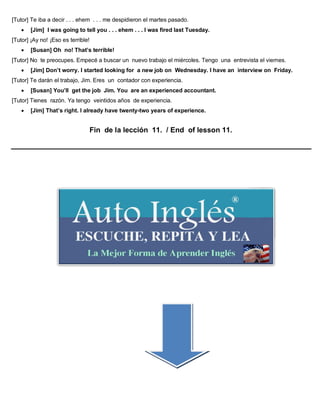 [Tutor] Te iba a decir . . . ehem . . . me despidieron el martes pasado.
 [Jim] I was going to tell you . . . ehem . . . I was fired last Tuesday.
[Tutor] ¡Ay no! ¡Eso es terrible!
 [Susan] Oh no! That’s terrible!
[Tutor] No te preocupes. Empecé a buscar un nuevo trabajo el miércoles. Tengo una entrevista el viernes.
 [Jim] Don’t worry. I started looking for a new job on Wednesday. I have an interview on Friday.
[Tutor] Te darán el trabajo, Jim. Eres un contador con experiencia.
 [Susan] You’ll get the job Jim. You are an experienced accountant.
[Tutor] Tienes razón. Ya tengo veintidos años de experiencia.
 [Jim] That’s right. I already have twenty-two years of experience.
Fin de la lección 11. / End of lesson 11.
 