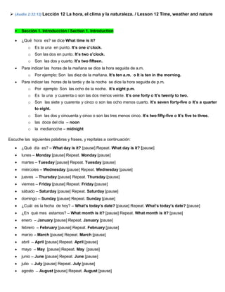  (Audio 2:32:12) Lección 12 La hora, el clima y la naturaleza. / Lesson 12 Time, weather and nature
 Sección 1. Introducción / Section 1. Introduction
 ¿Qué hora es? se dice What time is it?
o Es la una en punto. It’s one o’clock.
o Son las dos en punto. It’s two o’clock.
o Son las dos y cuarto. It’s two fifteen.
 Para indicar las horas de la mañana se dice la hora seguida de a.m.
o Por ejemplo: Son las diez de la mañana. It’s ten a.m. o It is ten in the morning.
 Para indicar las horas de la tarde y de la noche se dice la hora seguida de p.m.
o Por ejemplo: Son las ocho de la noche. It’s eight p.m.
o Es la una y cuarenta o son las dos menos veinte. It’s one forty o It’s twenty to two.
o Son las siete y cuarenta y cinco o son las ocho menos cuarto. It’s seven forty-five o It’s a quarter
to eight.
o Son las dos y cincuenta y cinco o son las tres menos cinco. It’s two fifty-five o It’s five to three.
o las doce del día – noon
o la medianoche – midnight
Escuche las siguientes palabras y frases, y repítalas a continuación:
 ¿Qué día es? – What day is it? [pause] Repeat. What day is it? [pause]
 lunes – Monday [pause] Repeat. Monday [pause]
 martes – Tuesday [pause] Repeat. Tuesday [pause]
 miércoles – Wednesday [pause] Repeat. Wednesday [pause]
 jueves – Thursday [pause] Repeat. Thursday [pause]
 viernes – Friday [pause] Repeat. Friday [pause]
 sábado – Saturday [pause] Repeat. Saturday [pause]
 domingo – Sunday [pause] Repeat. Sunday [pause]
 ¿Cuál es la fecha de hoy? – What’s today’s date? [pause] Repeat. What’s today’s date? [pause]
 ¿En qué mes estamos? – What month is it? [pause] Repeat. What month is it? [pause]
 enero – January [pause] Repeat. January [pause]
 febrero – February [pause] Repeat. February [pause]
 marzo – March [pause] Repeat. March [pause]
 abril – April [pause] Repeat. April [pause]
 mayo – May [pause] Repeat. May [pause]
 junio – June [pause] Repeat. June [pause]
 julio – July [pause] Repeat. July [pause]
 agosto – August [pause] Repeat. August [pause]
 