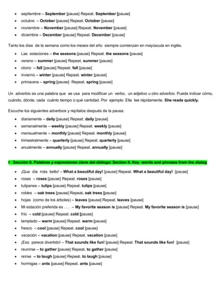  septiembre – September [pause] Repeat. September [pause]
 octubre – October [pause] Repeat. October [pause]
 noviembre – November [pause] Repeat. November [pause]
 diciembre – December [pause] Repeat. December [pause]
Tanto los días de la semana como los meses del año siempre comienzan en mayúscula en inglés.
 Las estaciones – the seasons [pause] Repeat. the seasons [pause]
 verano – summer [pause] Repeat. summer [pause]
 otono – fall [pause] Repeat. fall [pause]
 invierno – winter [pause] Repeat. winter [pause]
 primavera – spring [pause] Repeat. spring [pause]
Un adverbio es una palabra que se usa para modificar un verbo, un adjetivo u otro adverbio. Puede indicar cómo,
cuándo, dónde, cada cuánto tiempo o qué cantidad. Por ejemplo: Ella lee rápidamente. She reads quickly.
Escuche los siguientes adverbios y repítalos después de la pausa:
 diariamente – daily [pause] Repeat. daily [pause]
 semanalmente – weekly [pause] Repeat. weekly [pause]
 mensualmente – monthly [pause] Repeat. monthly [pause]
 trimestralmente – quarterly [pause] Repeat. quarterly [pause]
 anualmente – annually [pause] Repeat. annually [pause]
Sección II. Palabras y expresiones clave del diálogo/ Section II. Key words and phrases from the dialog
 ¡Que día más bello! – What a beautiful day! [pause] Repeat. What a beautiful day! [pause]
 rosas – roses [pause] Repeat. roses [pause]
 tulipanes – tulips [pause] Repeat. tulips [pause]
 robles – oak trees [pause] Repeat. oak trees [pause]
 hojas (como de los árboles) – leaves [pause] Repeat. leaves [pause]
 Mi estación preferida es . . . – My favorite season is [pause] Repeat. My favorite season is [pause]
 frío – cold [pause] Repeat. cold [pause]
 templado – warm [pause] Repeat. warm [pause]
 fresco – cool [pause] Repeat. cool [pause]
 vacación – vacation [pause] Repeat. vacation [pause]
 ¡Eso parece divertido! – That sounds like fun! [pause] Repeat. That sounds like fun! [pause]
 reunirse – to gather [pause] Repeat. to gather [pause]
 reírse – to laugh [pause] Repeat. to laugh [pause]
 hormigas – ants [pause] Repeat. ants [pause]
 