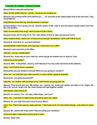 Sección III. Diálogo / Section III. Dialog
[Susan] What a beautiful spring day!
[Jim] It’s the perfect day for a picnic. Thank you for inviting me.
[Susan] Look at those white roses behind you . . . oh, and look at the yellow tulips next to the oak trees. They
are gorgeous!
[Jim] Did you know that my favorite season is spring?
[Susan] Really? I love spring, but my favorite season is fall. I like to see the leaves change colors and I like
the cool weather.
[Jim] It’s too bad I have to go back to work at 2:00 o’clock.
[Susan] I know, but it’s only 12:15. You have plenty of time to relax and eat your lunch.
[Jim] I need to relax. I work a lot of hours at my new job. Sometimes I work until 7:00 or 8 p.m.
[Susan] At what time do you start working?
[Jim] Normally I start at 8:30, and most days I eat lunch in my office.
[Susan] I never eat lunch at the office.
[Jim] So, you go outside daily?
[Susan] Yes. Every day at noon I take my lunch and go sit outdoors for at least an hour.
[Jim] Even in the winter?
[Susan] Well, in December, January, and February if it is very cold I eat lunch at the cafeteria.
[Jim] I can’t wait to have a vacation!
[Susan] But you just started a new job! When are you going on vacation?
[Jim] Oh, not until next year. Next summer, in July I will be going to Australia.
[Susan] Are you going by yourself?
[Jim] No, my brother Jeff and three of my best friends are going with me.
[Susan] That sounds like fun! My mother, my cousins, my aunts and I gather annually in Las Vegas. We
talk a lot and we laugh a lot. My sister Sandy and I get together weekly.
[Jim] Susan, what time is it?
[Susan] It’s one ten. You can stay a little longer, can’t you?
[Jim] Yes. I just have to walk across the park to get to my office.
[Susan] Do you walk from your house to your office?
[Jim] Yes. That’s how I get my daily exercise. I don’t plan to do it in the winter though, only when it’s warm
out.
[Susan] Be careful with those ants! They are eating your sandwich!
[Jim] Let’s take a walk before going back to work.
[Susan] Good idea!
 