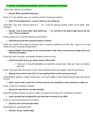  Sección IV. Explicación del diálogo / Section IV. Explanation of the dialog
[Tutor] ¡Qué bello día de primavera!
 [Susan] What a beautiful spring day!
[Tutor] Es el día perfecto para una comida al aire libre. Gracias por invitarme.
 [Jim] It’s the perfect day for a picnic. Thank you for inviting me.
[Tutor] Mira esas rosas blancas detrás de ti . . . ah, y mira los tulipanes amarillos al lado de los robles. ¡Son
preciosos!
 [Susan] Look at those white roses behind you . . . oh, and look at the yellow tulips next to the oak
trees. They are gorgeous!
[Tutor] ¿Sabías que mi estación preferida es la primavera?
 [Jim] Did you know that my favorite season is spring?
[Tutor] ¿De verdad? Me encanta la primavera, pero mi estación preferida es el otoño. Me gusta ver las hojas
cambiar de color y me gusta el tiempo fresco.
 [Susan] Really? I love spring, but my favorite season is fall. I like to see the leaves change colors and
I like the cool weather.
[Tutor] Qué pena que tengo que regresar al trabajo a la dos en punto.
 [Jim] It’s too bad I have to go back to work at 2:00 o’clock.
 Fijese que la frase It’s too bad es una expresión coloquial que indica qué malo, qué lástima,
qué pena.
[Tutor] Ya sé, pero sólo son las doce y cuarto. Tienes suficiente tiempo para relajarte y disfrutar del almuerzo.
 [Susan] I know, but it’s only 12:15. You have plenty of time to relax and eat your lunch.
[Tutor] Necesito relajarme. Trabajo muchas horas en mi nuevo trabajo. A veces trabajo hasta las siete o las ocho de
la noche.
 [Jim] I need to relax. I work a lot of hours at my new job. Sometimes I work until seven or eight p.m.
[Tutor] ¿A qué hora empiezas a trabajar?
 [Susan] At what time do you start working?
[Tutor] Normalmente empiezo a las ocho y media, y la mayoría de los días como el almuerzo en la oficina.
 [Jim] I normally start at eight-thirty, and most days I eat lunch in my office.
[Tutor] Yo nunca como el almuerzo en la oficina.
 [Susan] I never eat lunch at the office.
[Tutor] Entonces, ¿sales diariamente?
 [Jim] So, you go outside daily?
 