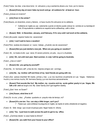 [Tutor] Todos los días a las doce tomo mi almuerzo y voy a sentarme afuera una hora por lo menos.
 [Susan] Every day at noon I take my lunch and go sit outdoors for at least an hour.
[Tutor] ¿Incluso en invierno?
 [Jim] Even in the winter?
[Tutor] Bueno, en diciembre, enero y febrero, si hace mucho frío almuerzo en la cafetería.
 Cafeteria en inglés se usa solamente cuando el cliente puede colocar la comida en su bandeja él
solo. El equivalente a cafetería en español sería coffeeshop, café o diner.
 [Susan] Well, in December, January, and February, if it’s very cold I eat lunch at the cafeteria.
[Tutor] ¡No puedo esperar hasta mis vacaciones!
 [Jim] I can’t wait to have a vacation!
[Tutor] Pero acabas de empezar un nuevo trabajo. ¿Cuándo vas de vacaciones?
 [Susan] But you just started a new job. When are you going on vacation?
[Tutor] Ah, no hasta el año que viene. El verano próximo, en julio, voy a ir a Australia.
 [Jim] Oh, not until next year. Next summer, in July I will be going to Australia.
[Tutor] ¿Vas a ir solo?
 [Susan] Are you going by yourself?
[Tutor] No, mi hermano Jeff y tres de mis mejores amigos van conmigo.
 [Jim] No, my brother Jeff and three of my best friends are going with me.
[Tutor] ¡Eso parece divertido! Mi madre, primas y tías y yo nos reunimos anualmente en Las Vegas. Hablamos
mucho y nos reímos mucho. Mi hermana Sandy y yo nos reunimos semanalmente.
 [Susan] That sounds like fun! My mother, my cousins and my aunts gather yearly in Las Vegas. We
talk a lot and we laugh a lot. My sister Sandy and I get together weekly.
[Tutor] ¿Qué hora es Susan?
 [Jim] Susan, what time is it?
[Tutor] Es la una y diez. ¿Puedes quedarte un poquito más de tiempo, no?
 [Susan] It’s one ten. You can stay a little longer, can’t you?
 Fíjese que para enfatizar la pregunta en inglés, se repite el verbo añadiendo el negativo.
[Tutor] Sí. Sólo tengo que cruzar el parque para llegar hasta mi oficina.
 [Jim] Yes. I just have to walk across the park to get to my office.
[Tutor] ¿Caminas desde tu casa hasta la oficina?
 [Susan] Do you walk from your house to your office?
 